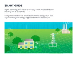 Smart grids
Digital technology that allows for two-way communication between
the utility and its customers.
Energy networks that can automatically monitor energy flows and
adjust to changes in energy supply and demand accordingly.
 