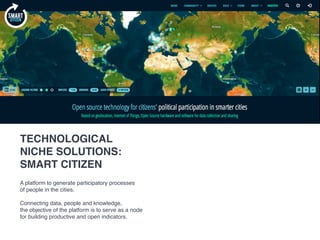 A platform to generate participatory processes
of people in the cities.
Connecting data, people and knowledge,
the objective of the platform is to serve as a node
for building productive and open indicators.
technological
niche solutions:
SMART CITIZEN
 