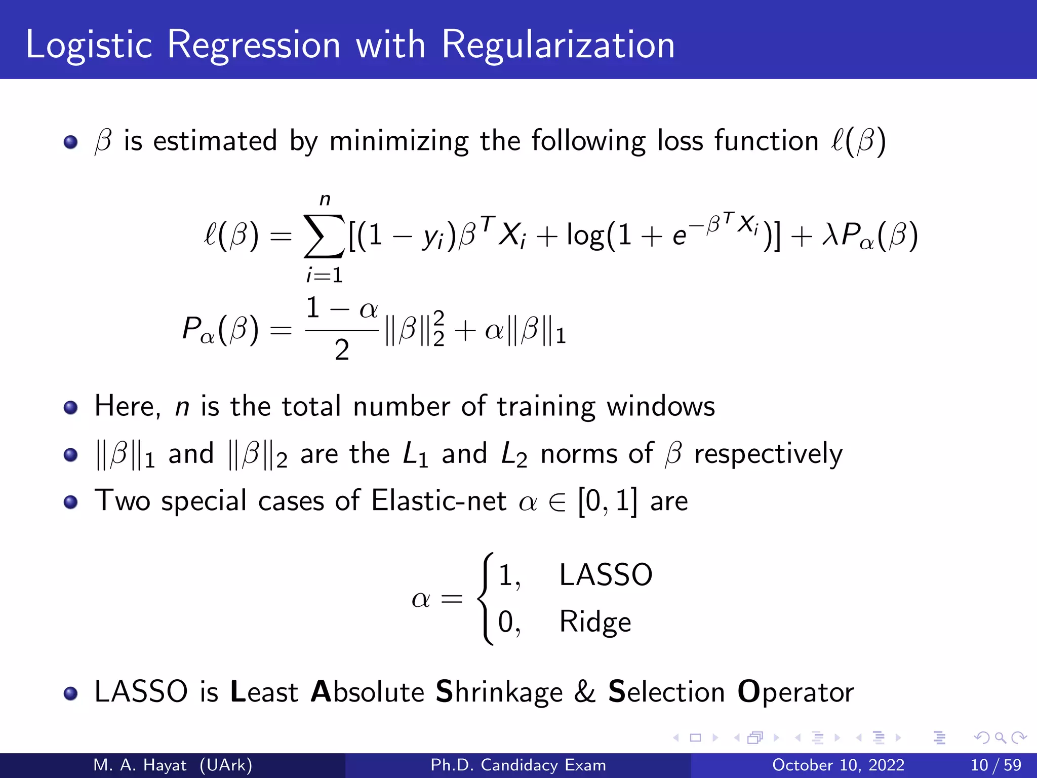 Logistic Regression with Regularization
β is estimated by minimizing the following loss function ℓ(β)
ℓ(β) =
n
X
i=1
[(1 − yi )βT
Xi + log(1 + e−βT Xi
)] + λPα(β)
Pα(β) =
1 − α
2
∥β∥2
2 + α∥β∥1
Here, n is the total number of training windows
∥β∥1 and ∥β∥2 are the L1 and L2 norms of β respectively
Two special cases of Elastic-net α ∈ [0, 1] are
α =
(
1, LASSO
0, Ridge
LASSO is Least Absolute Shrinkage & Selection Operator
M. A. Hayat (UArk) Ph.D. Candidacy Exam October 10, 2022 10 / 59
 