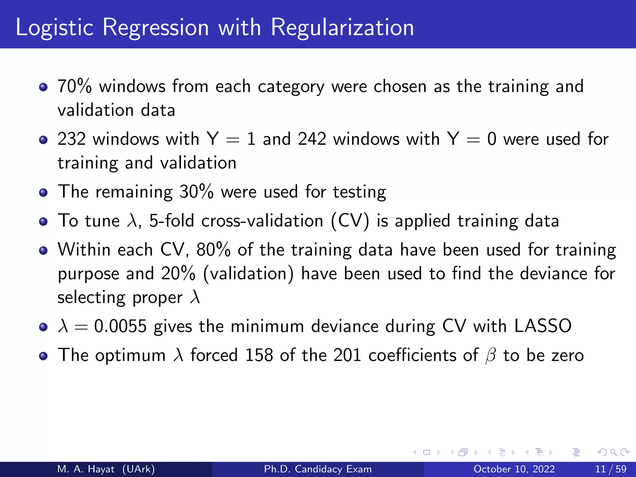 Logistic Regression with Regularization
70% windows from each category were chosen as the training and
validation data
232 windows with Y = 1 and 242 windows with Y = 0 were used for
training and validation
The remaining 30% were used for testing
To tune λ, 5-fold cross-validation (CV) is applied training data
Within each CV, 80% of the training data have been used for training
purpose and 20% (validation) have been used to find the deviance for
selecting proper λ
λ = 0.0055 gives the minimum deviance during CV with LASSO
The optimum λ forced 158 of the 201 coefficients of β to be zero
M. A. Hayat (UArk) Ph.D. Candidacy Exam October 10, 2022 11 / 59
 