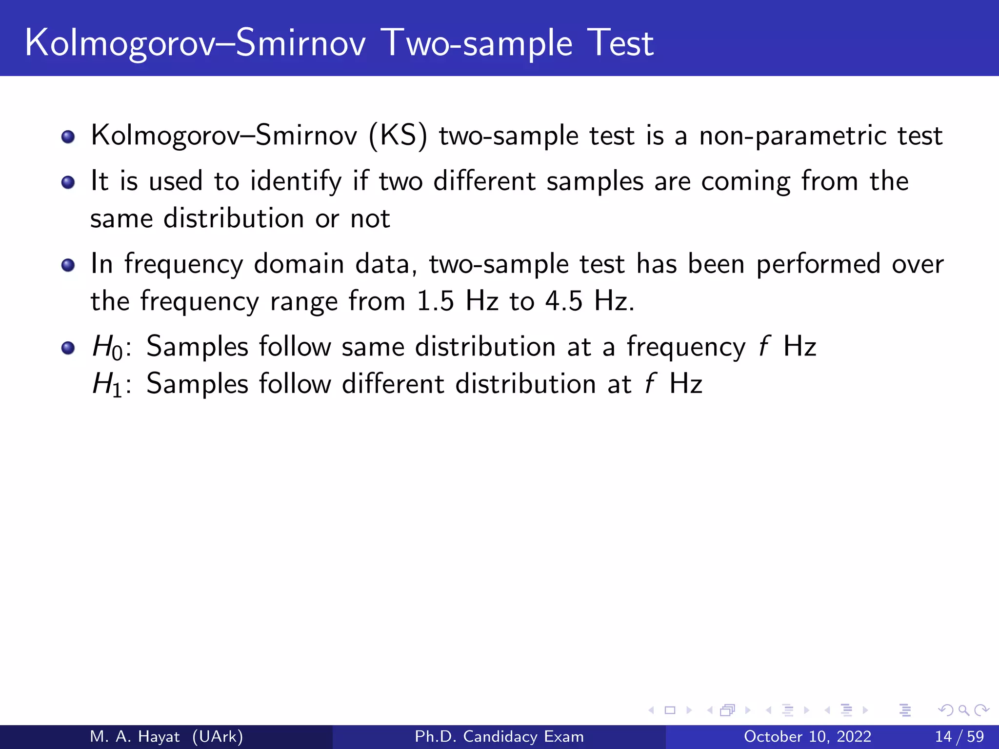 Kolmogorov–Smirnov Two-sample Test
Kolmogorov–Smirnov (KS) two-sample test is a non-parametric test
It is used to identify if two different samples are coming from the
same distribution or not
In frequency domain data, two-sample test has been performed over
the frequency range from 1.5 Hz to 4.5 Hz.
H0: Samples follow same distribution at a frequency f Hz
H1: Samples follow different distribution at f Hz
M. A. Hayat (UArk) Ph.D. Candidacy Exam October 10, 2022 14 / 59
 