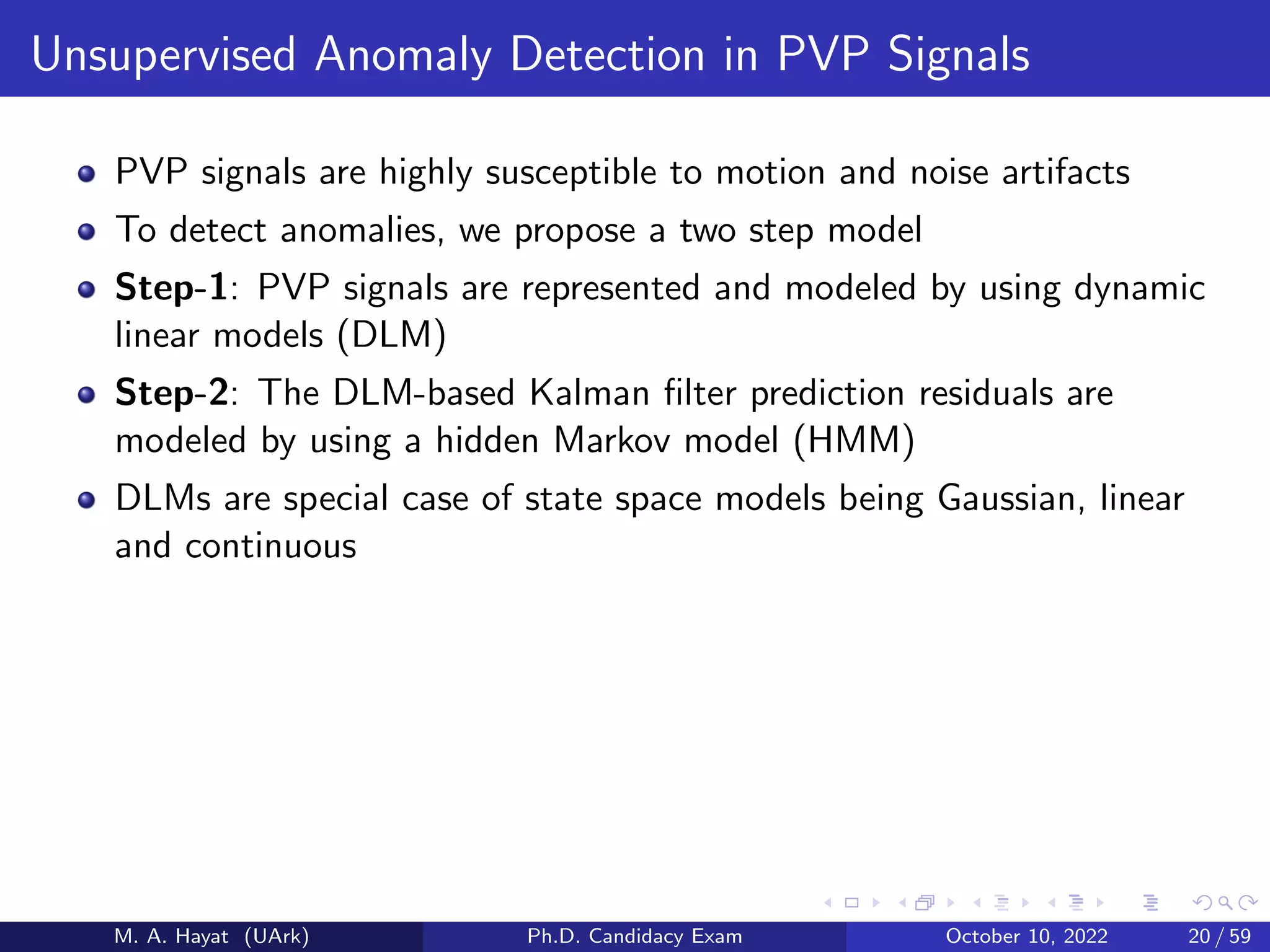 Unsupervised Anomaly Detection in PVP Signals
PVP signals are highly susceptible to motion and noise artifacts
To detect anomalies, we propose a two step model
Step-1: PVP signals are represented and modeled by using dynamic
linear models (DLM)
Step-2: The DLM-based Kalman filter prediction residuals are
modeled by using a hidden Markov model (HMM)
DLMs are special case of state space models being Gaussian, linear
and continuous
M. A. Hayat (UArk) Ph.D. Candidacy Exam October 10, 2022 20 / 59
 