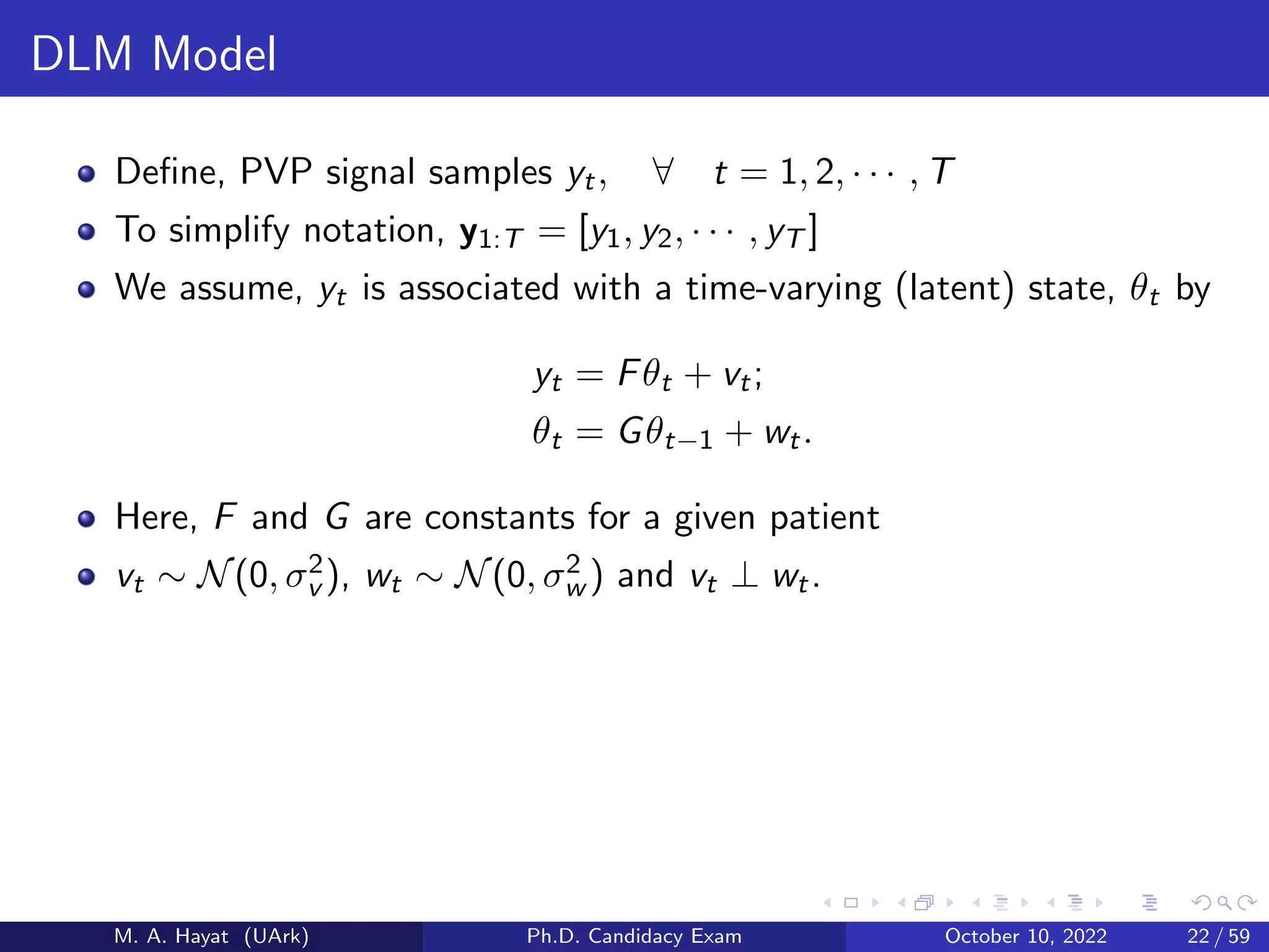 DLM Model
Define, PVP signal samples yt, ∀ t = 1, 2, · · · , T
To simplify notation, y1:T = [y1, y2, · · · , yT ]
We assume, yt is associated with a time-varying (latent) state, θt by
yt = Fθt + vt;
θt = Gθt−1 + wt.
Here, F and G are constants for a given patient
vt ∼ N(0, σ2
v ), wt ∼ N(0, σ2
w ) and vt ⊥ wt.
M. A. Hayat (UArk) Ph.D. Candidacy Exam October 10, 2022 22 / 59
 