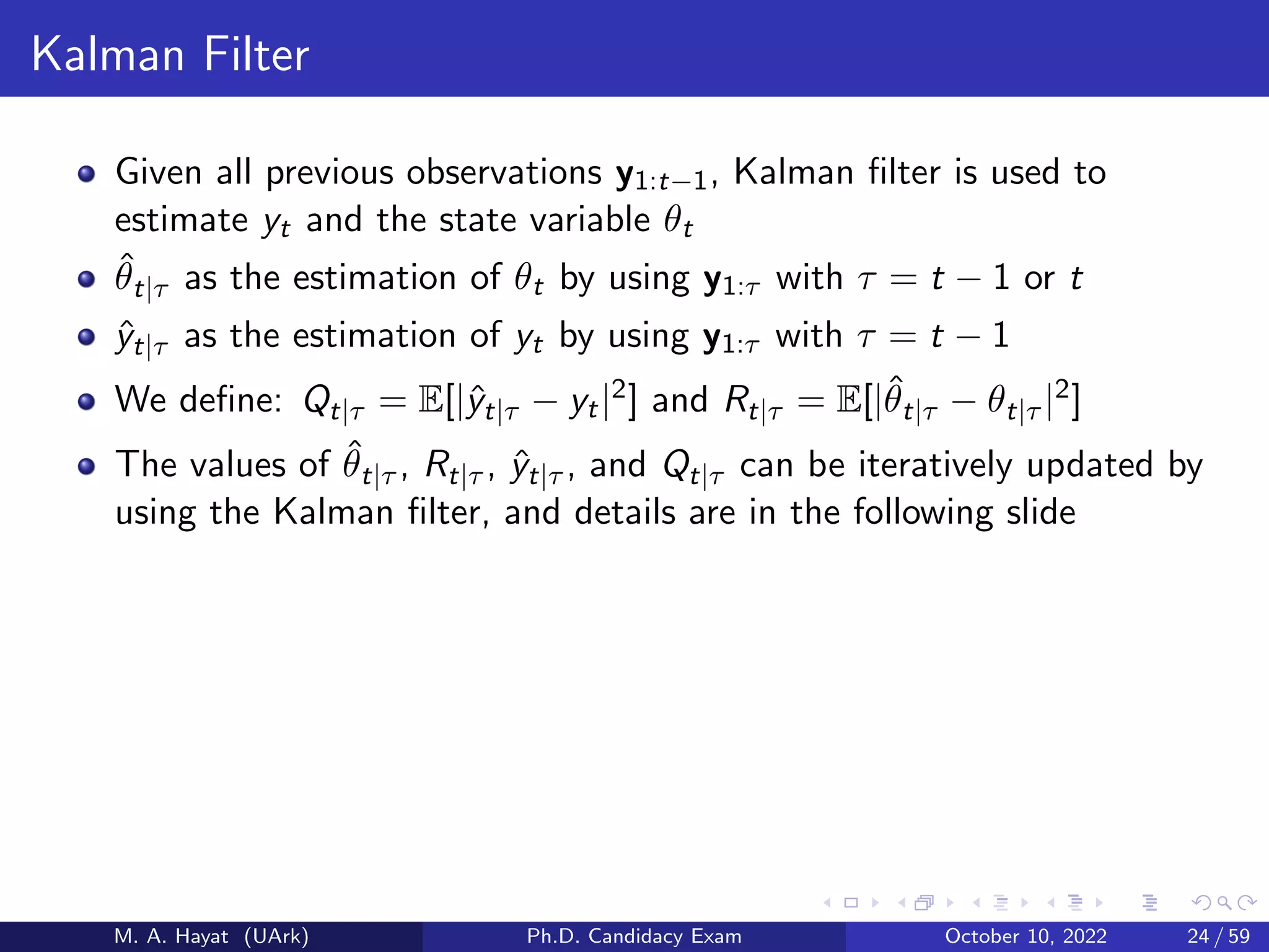 Kalman Filter
Given all previous observations y1:t−1, Kalman filter is used to
estimate yt and the state variable θt
θ̂t|τ as the estimation of θt by using y1:τ with τ = t − 1 or t
ŷt|τ as the estimation of yt by using y1:τ with τ = t − 1
We define: Qt|τ = E[|ŷt|τ − yt|2] and Rt|τ = E[|θ̂t|τ − θt|τ |2]
The values of θ̂t|τ , Rt|τ , ŷt|τ , and Qt|τ can be iteratively updated by
using the Kalman filter, and details are in the following slide
M. A. Hayat (UArk) Ph.D. Candidacy Exam October 10, 2022 24 / 59
 