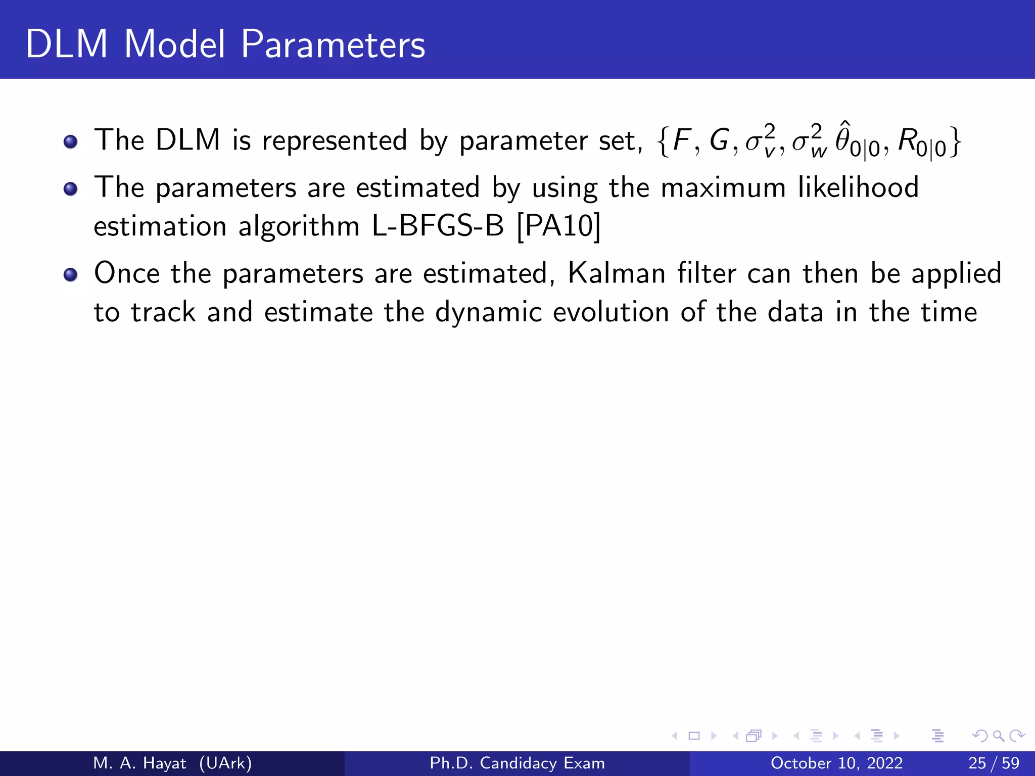 DLM Model Parameters
The DLM is represented by parameter set, {F, G, σ2
v , σ2
w θ̂0|0, R0|0}
The parameters are estimated by using the maximum likelihood
estimation algorithm L-BFGS-B [PA10]
Once the parameters are estimated, Kalman filter can then be applied
to track and estimate the dynamic evolution of the data in the time
M. A. Hayat (UArk) Ph.D. Candidacy Exam October 10, 2022 25 / 59
 