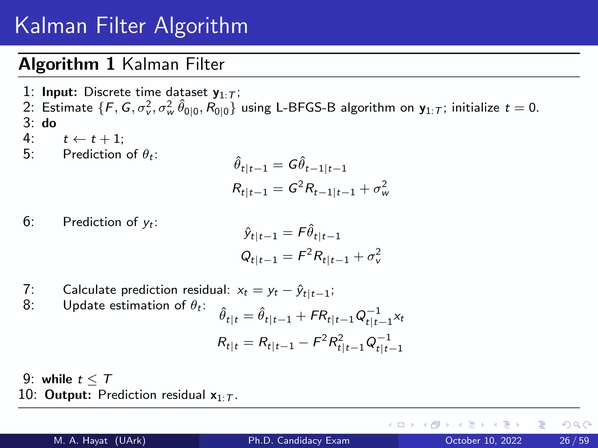 Kalman Filter Algorithm
Algorithm 1 Kalman Filter
1: Input: Discrete time dataset y1:T ;
2: Estimate {F, G, σ2
v , σ2
w θ̂0|0, R0|0} using L-BFGS-B algorithm on y1:T ; initialize t = 0.
3: do
4: t ← t + 1;
5: Prediction of θt :
θ̂t|t−1 = Gθ̂t−1|t−1
Rt|t−1 = G2
Rt−1|t−1 + σ2
w
6: Prediction of yt :
ŷt|t−1 = Fθ̂t|t−1
Qt|t−1 = F2
Rt|t−1 + σ2
v
7: Calculate prediction residual: xt = yt − ŷt|t−1;
8: Update estimation of θt :
θ̂t|t = θ̂t|t−1 + FRt|t−1Q−1
t|t−1
xt
Rt|t = Rt|t−1 − F2
R2
t|t−1Q−1
t|t−1
9: while t ≤ T
10: Output: Prediction residual x1:T .
M. A. Hayat (UArk) Ph.D. Candidacy Exam October 10, 2022 26 / 59
 