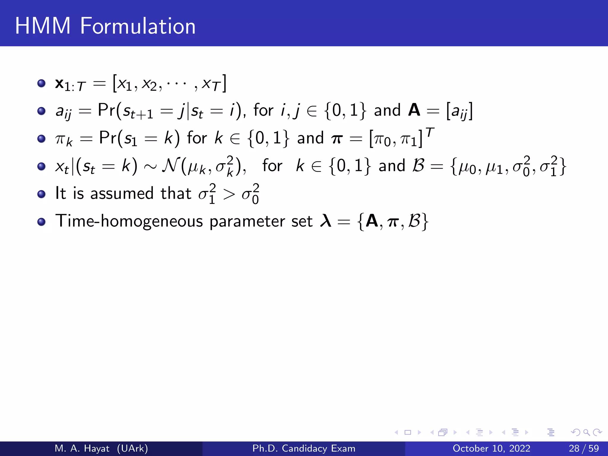 HMM Formulation
x1:T = [x1, x2, · · · , xT ]
aij = Pr(st+1 = j|st = i), for i, j ∈ {0, 1} and A = [aij ]
πk = Pr(s1 = k) for k ∈ {0, 1} and π = [π0, π1]T
xt|(st = k) ∼ N(µk, σ2
k), for k ∈ {0, 1} and B = {µ0, µ1, σ2
0, σ2
1}
It is assumed that σ2
1 > σ2
0
Time-homogeneous parameter set λ = {A, π, B}
M. A. Hayat (UArk) Ph.D. Candidacy Exam October 10, 2022 28 / 59
 