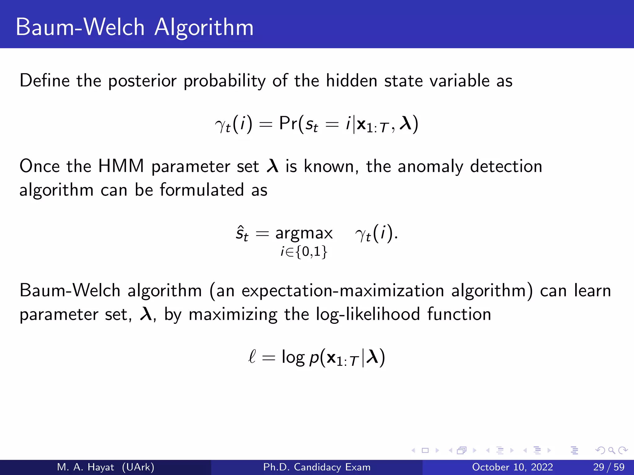 Baum-Welch Algorithm
Define the posterior probability of the hidden state variable as
γt(i) = Pr(st = i|x1:T , λ)
Once the HMM parameter set λ is known, the anomaly detection
algorithm can be formulated as
ŝt = argmax
i∈{0,1}
γt(i).
Baum-Welch algorithm (an expectation-maximization algorithm) can learn
parameter set, λ, by maximizing the log-likelihood function
ℓ = log p(x1:T |λ)
M. A. Hayat (UArk) Ph.D. Candidacy Exam October 10, 2022 29 / 59
 