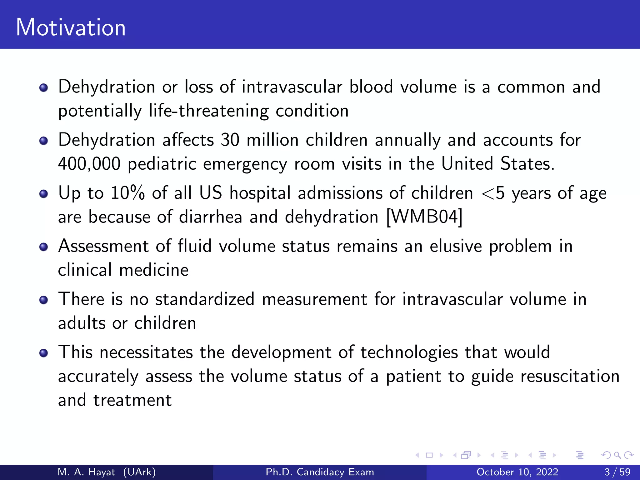 Motivation
Dehydration or loss of intravascular blood volume is a common and
potentially life-threatening condition
Dehydration affects 30 million children annually and accounts for
400,000 pediatric emergency room visits in the United States.
Up to 10% of all US hospital admissions of children <5 years of age
are because of diarrhea and dehydration [WMB04]
Assessment of fluid volume status remains an elusive problem in
clinical medicine
There is no standardized measurement for intravascular volume in
adults or children
This necessitates the development of technologies that would
accurately assess the volume status of a patient to guide resuscitation
and treatment
M. A. Hayat (UArk) Ph.D. Candidacy Exam October 10, 2022 3 / 59
 