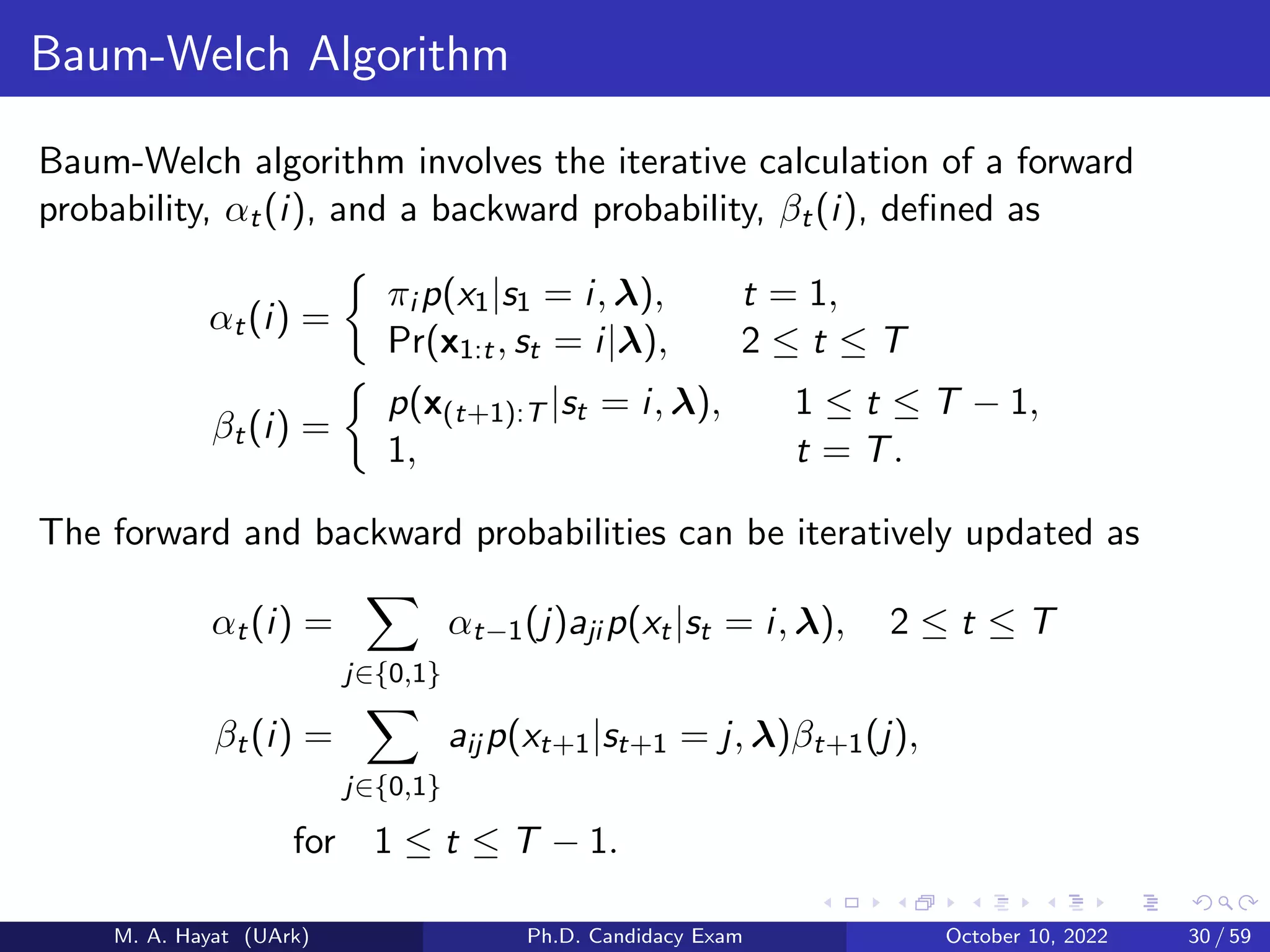 Baum-Welch Algorithm
Baum-Welch algorithm involves the iterative calculation of a forward
probability, αt(i), and a backward probability, βt(i), defined as
αt(i) =

πi p(x1|s1 = i, λ), t = 1,
Pr(x1:t, st = i|λ), 2 ≤ t ≤ T
βt(i) =

p(x(t+1):T |st = i, λ), 1 ≤ t ≤ T − 1,
1, t = T.
The forward and backward probabilities can be iteratively updated as
αt(i) =
X
j∈{0,1}
αt−1(j)aji p(xt|st = i, λ), 2 ≤ t ≤ T
βt(i) =
X
j∈{0,1}
aij p(xt+1|st+1 = j, λ)βt+1(j),
for 1 ≤ t ≤ T − 1.
M. A. Hayat (UArk) Ph.D. Candidacy Exam October 10, 2022 30 / 59
 