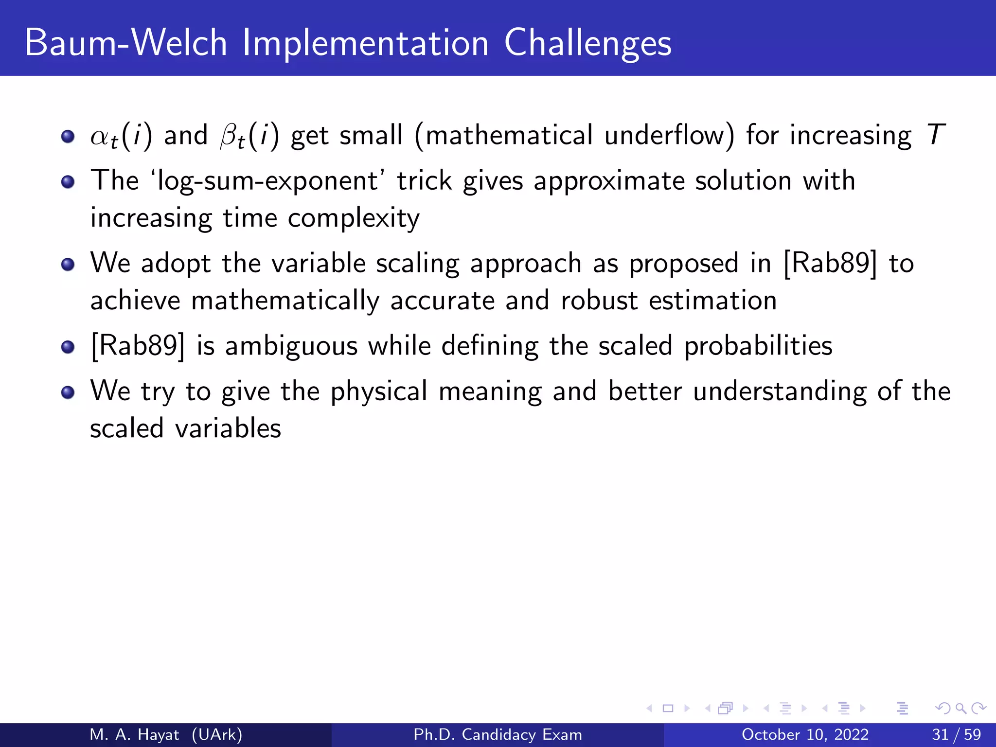 Baum-Welch Implementation Challenges
αt(i) and βt(i) get small (mathematical underflow) for increasing T
The ‘log-sum-exponent’ trick gives approximate solution with
increasing time complexity
We adopt the variable scaling approach as proposed in [Rab89] to
achieve mathematically accurate and robust estimation
[Rab89] is ambiguous while defining the scaled probabilities
We try to give the physical meaning and better understanding of the
scaled variables
M. A. Hayat (UArk) Ph.D. Candidacy Exam October 10, 2022 31 / 59
 