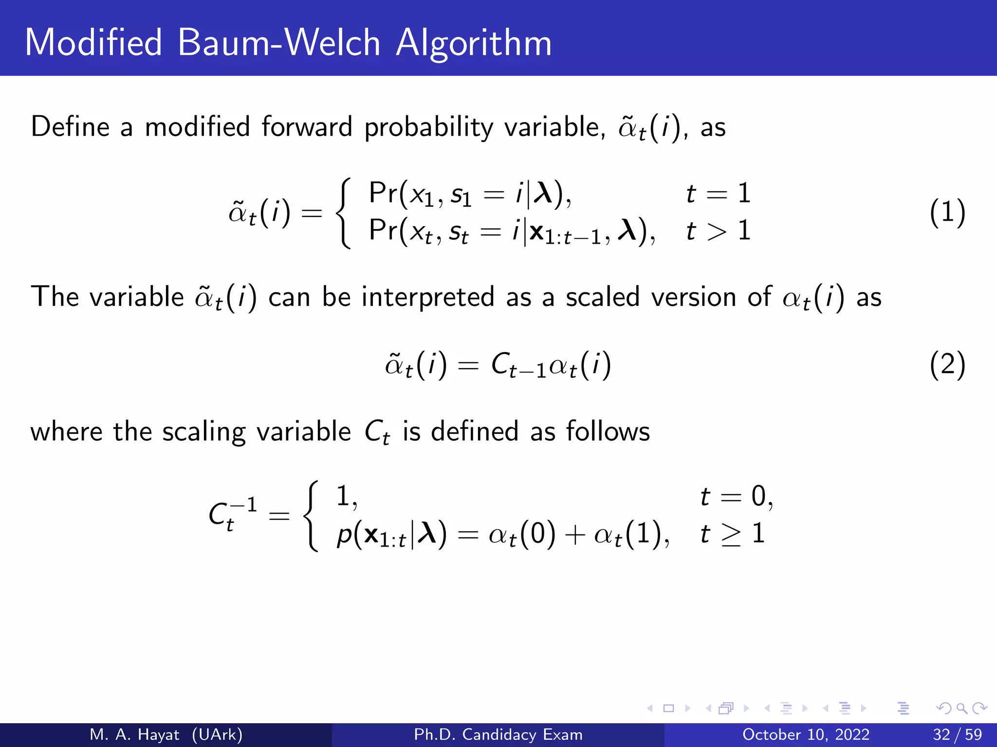 Modified Baum-Welch Algorithm
Define a modified forward probability variable, α̃t(i), as
α̃t(i) =

Pr(x1, s1 = i|λ), t = 1
Pr(xt, st = i|x1:t−1, λ), t  1
(1)
The variable α̃t(i) can be interpreted as a scaled version of αt(i) as
α̃t(i) = Ct−1αt(i) (2)
where the scaling variable Ct is defined as follows
C−1
t =

1, t = 0,
p(x1:t|λ) = αt(0) + αt(1), t ≥ 1
M. A. Hayat (UArk) Ph.D. Candidacy Exam October 10, 2022 32 / 59
 