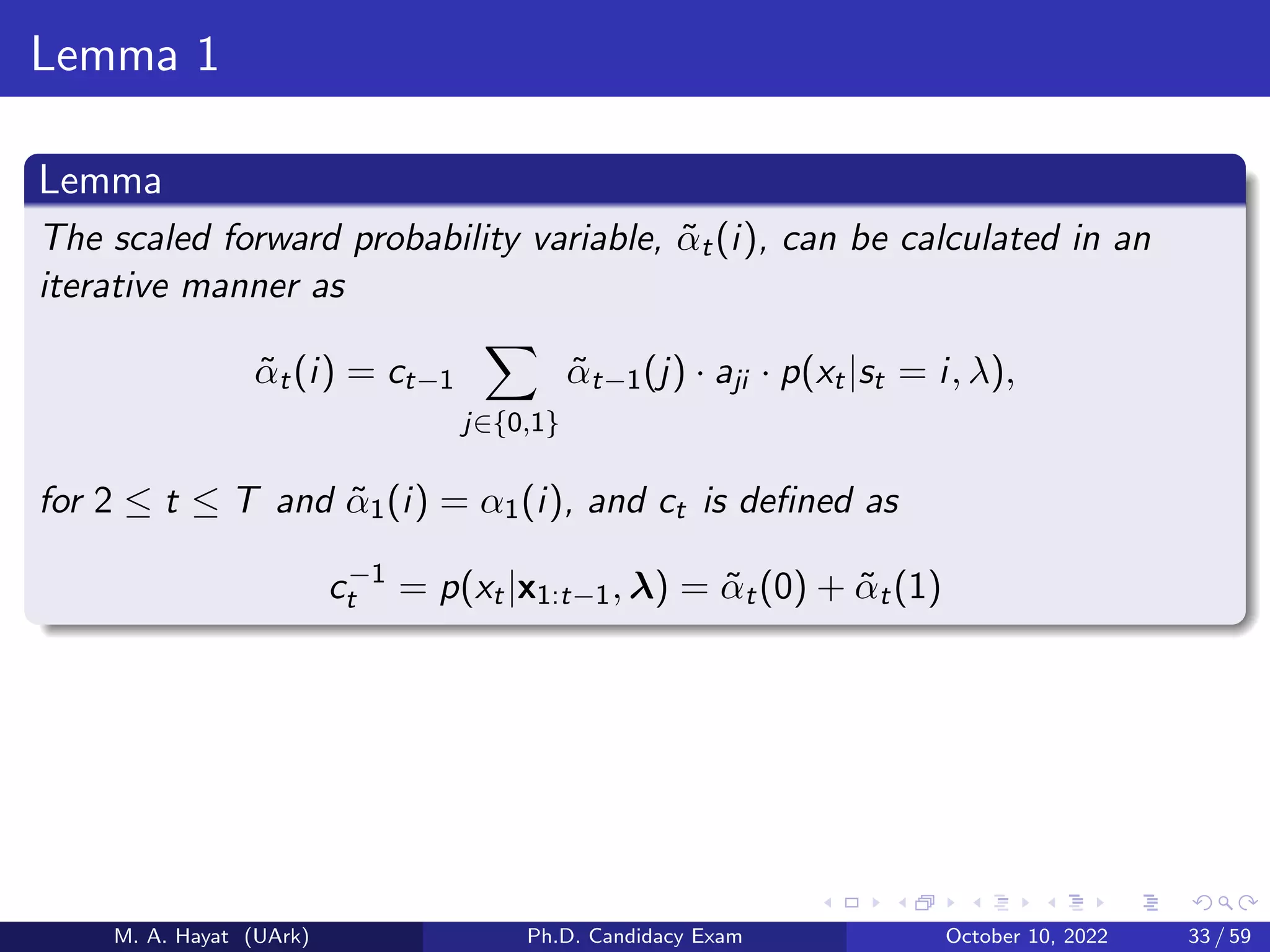 Lemma 1
Lemma
The scaled forward probability variable, α̃t(i), can be calculated in an
iterative manner as
α̃t(i) = ct−1
X
j∈{0,1}
α̃t−1(j) · aji · p(xt|st = i, λ),
for 2 ≤ t ≤ T and α̃1(i) = α1(i), and ct is defined as
c−1
t = p(xt|x1:t−1, λ) = α̃t(0) + α̃t(1)
M. A. Hayat (UArk) Ph.D. Candidacy Exam October 10, 2022 33 / 59
 