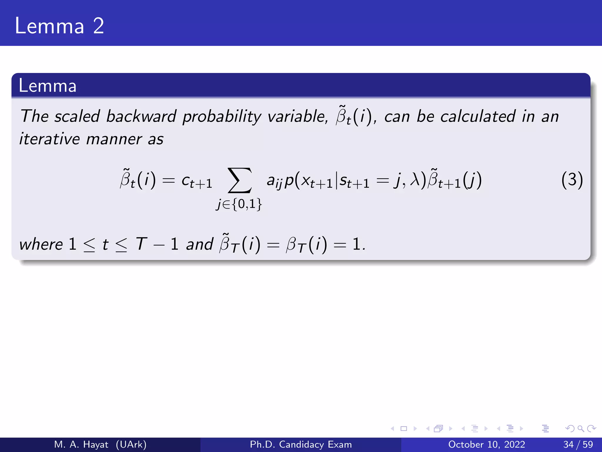 Lemma 2
Lemma
The scaled backward probability variable, β̃t(i), can be calculated in an
iterative manner as
β̃t(i) = ct+1
X
j∈{0,1}
aij p(xt+1|st+1 = j, λ)β̃t+1(j) (3)
where 1 ≤ t ≤ T − 1 and β̃T (i) = βT (i) = 1.
M. A. Hayat (UArk) Ph.D. Candidacy Exam October 10, 2022 34 / 59
 