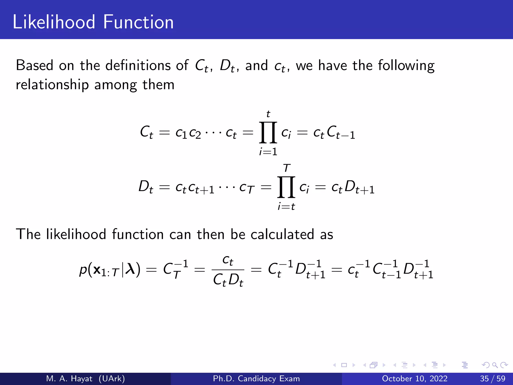 Likelihood Function
Based on the definitions of Ct, Dt, and ct, we have the following
relationship among them
Ct = c1c2 · · · ct =
t
Y
i=1
ci = ctCt−1
Dt = ctct+1 · · · cT =
T
Y
i=t
ci = ctDt+1
The likelihood function can then be calculated as
p(x1:T |λ) = C−1
T =
ct
CtDt
= C−1
t D−1
t+1 = c−1
t C−1
t−1D−1
t+1
M. A. Hayat (UArk) Ph.D. Candidacy Exam October 10, 2022 35 / 59
 