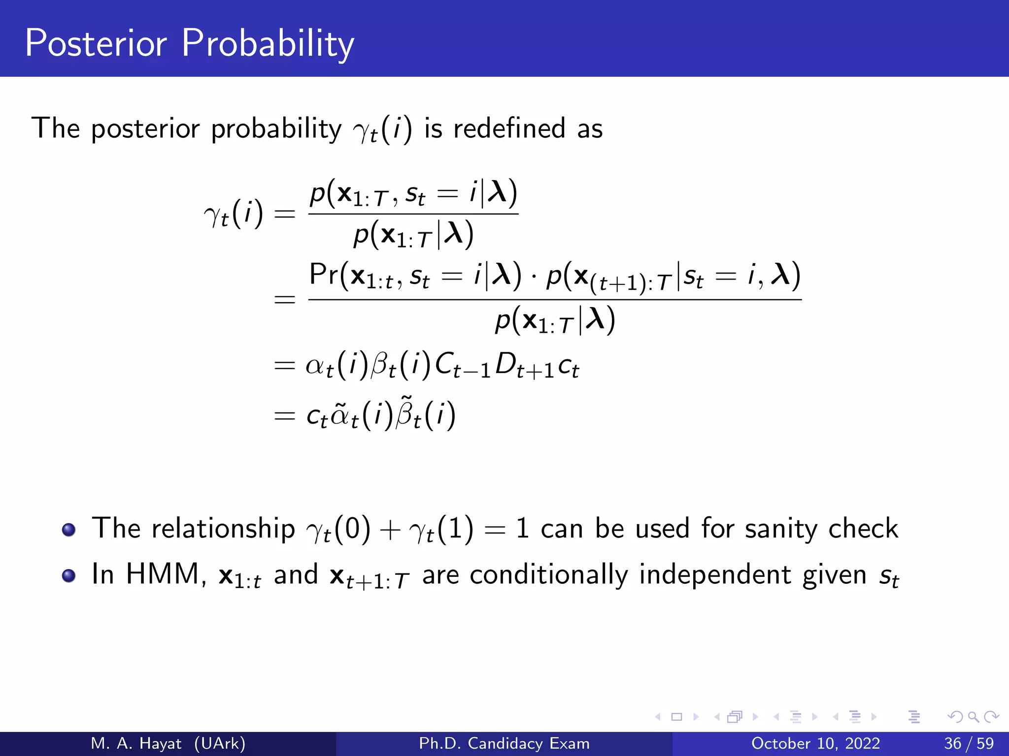 Posterior Probability
The posterior probability γt(i) is redefined as
γt(i) =
p(x1:T , st = i|λ)
p(x1:T |λ)
=
Pr(x1:t, st = i|λ) · p(x(t+1):T |st = i, λ)
p(x1:T |λ)
= αt(i)βt(i)Ct−1Dt+1ct
= ctα̃t(i)β̃t(i)
The relationship γt(0) + γt(1) = 1 can be used for sanity check
In HMM, x1:t and xt+1:T are conditionally independent given st
M. A. Hayat (UArk) Ph.D. Candidacy Exam October 10, 2022 36 / 59
 