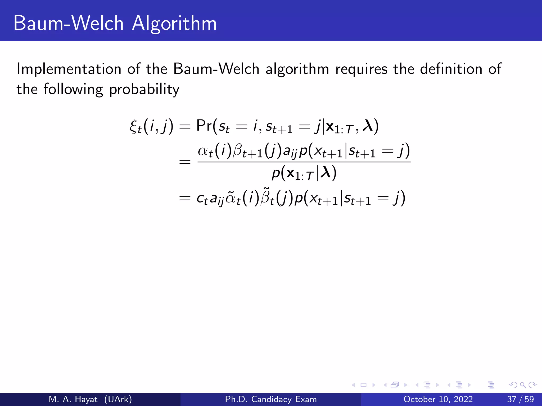 Baum-Welch Algorithm
Implementation of the Baum-Welch algorithm requires the definition of
the following probability
ξt(i, j) = Pr(st = i, st+1 = j|x1:T , λ)
=
αt(i)βt+1(j)aij p(xt+1|st+1 = j)
p(x1:T |λ)
= ctaij α̃t(i)β̃t(j)p(xt+1|st+1 = j)
M. A. Hayat (UArk) Ph.D. Candidacy Exam October 10, 2022 37 / 59
 