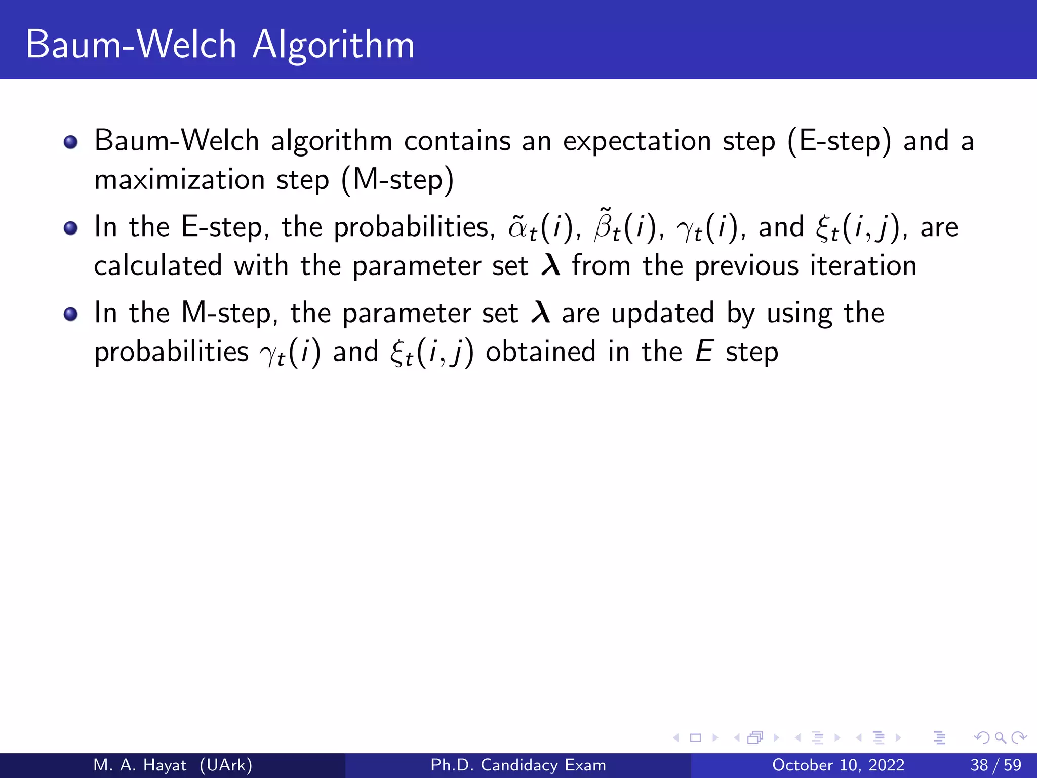 Baum-Welch Algorithm
Baum-Welch algorithm contains an expectation step (E-step) and a
maximization step (M-step)
In the E-step, the probabilities, α̃t(i), β̃t(i), γt(i), and ξt(i, j), are
calculated with the parameter set λ from the previous iteration
In the M-step, the parameter set λ are updated by using the
probabilities γt(i) and ξt(i, j) obtained in the E step
M. A. Hayat (UArk) Ph.D. Candidacy Exam October 10, 2022 38 / 59
 