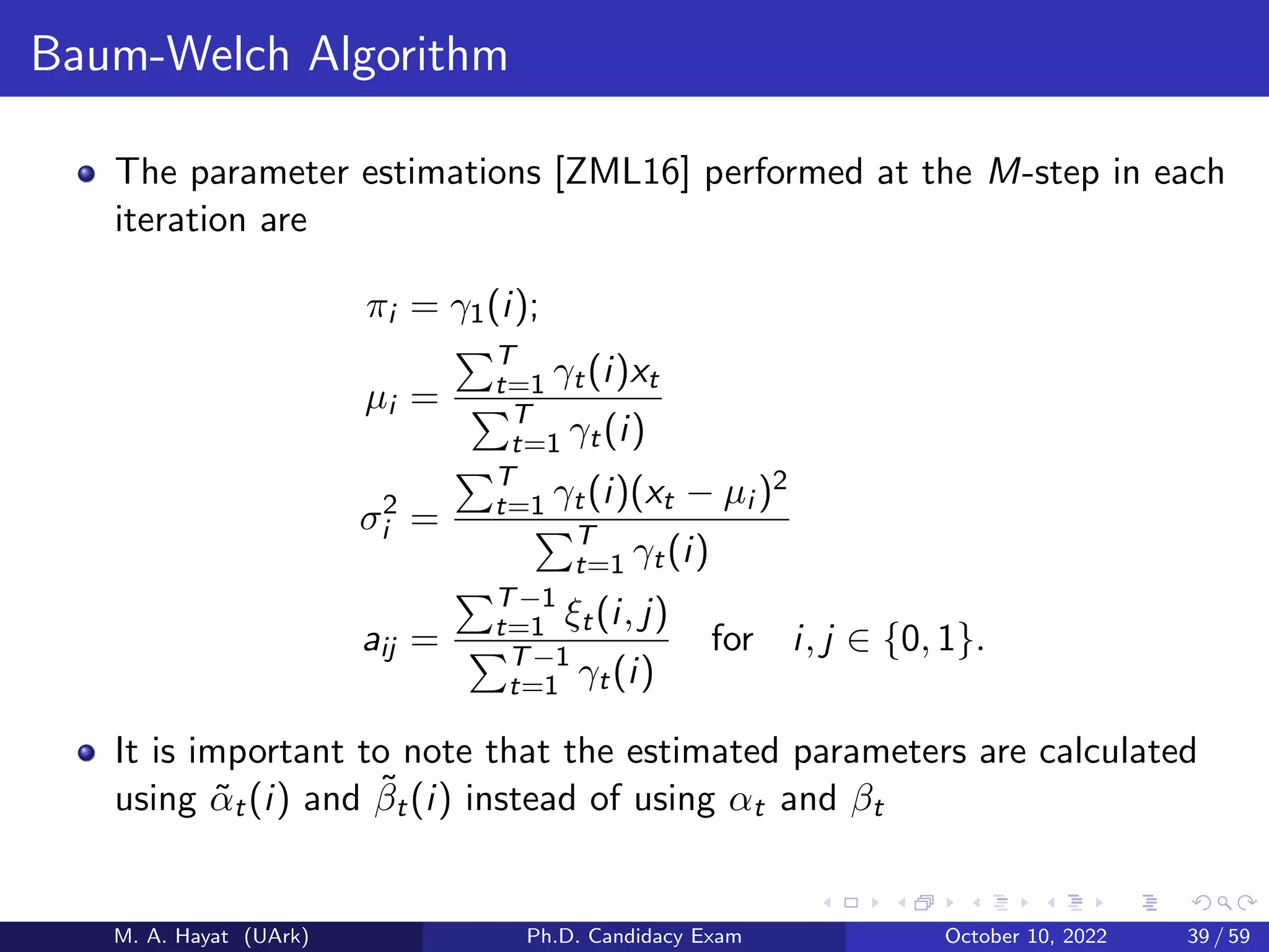 Baum-Welch Algorithm
The parameter estimations [ZML16] performed at the M-step in each
iteration are
πi = γ1(i);
µi =
PT
t=1 γt(i)xt
PT
t=1 γt(i)
σ2
i =
PT
t=1 γt(i)(xt − µi )2
PT
t=1 γt(i)
aij =
PT−1
t=1 ξt(i, j)
PT−1
t=1 γt(i)
for i, j ∈ {0, 1}.
It is important to note that the estimated parameters are calculated
using α̃t(i) and β̃t(i) instead of using αt and βt
M. A. Hayat (UArk) Ph.D. Candidacy Exam October 10, 2022 39 / 59
 