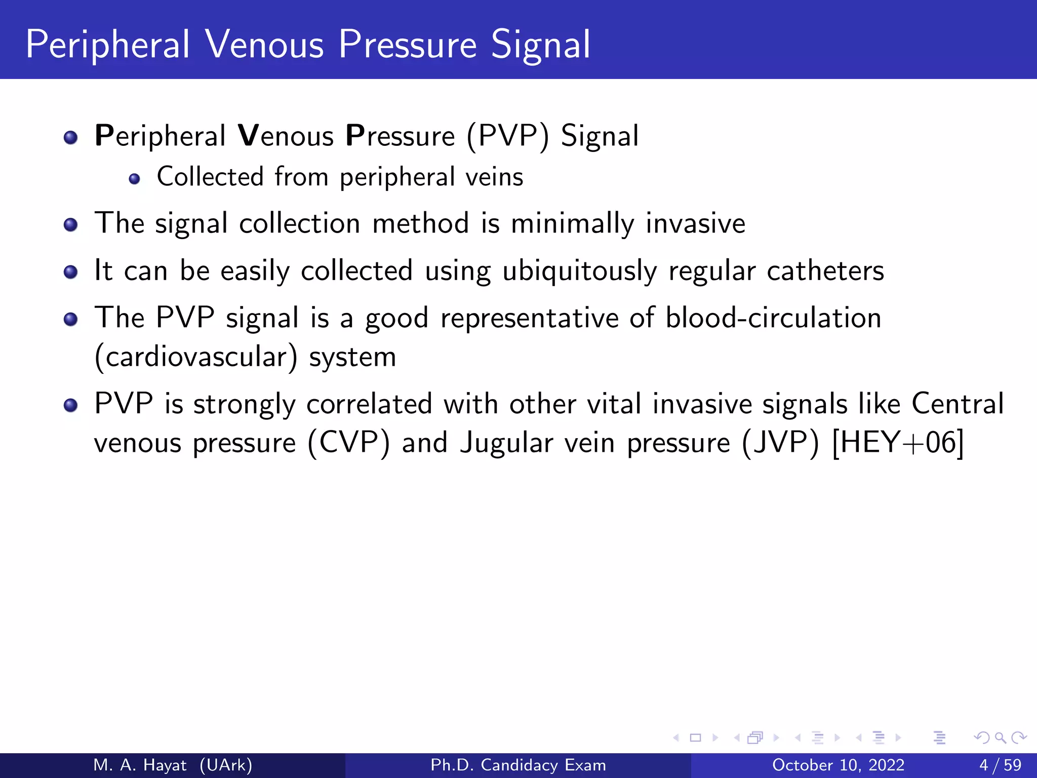 Peripheral Venous Pressure Signal
Peripheral Venous Pressure (PVP) Signal
Collected from peripheral veins
The signal collection method is minimally invasive
It can be easily collected using ubiquitously regular catheters
The PVP signal is a good representative of blood-circulation
(cardiovascular) system
PVP is strongly correlated with other vital invasive signals like Central
venous pressure (CVP) and Jugular vein pressure (JVP) [HEY+06]
M. A. Hayat (UArk) Ph.D. Candidacy Exam October 10, 2022 4 / 59
 