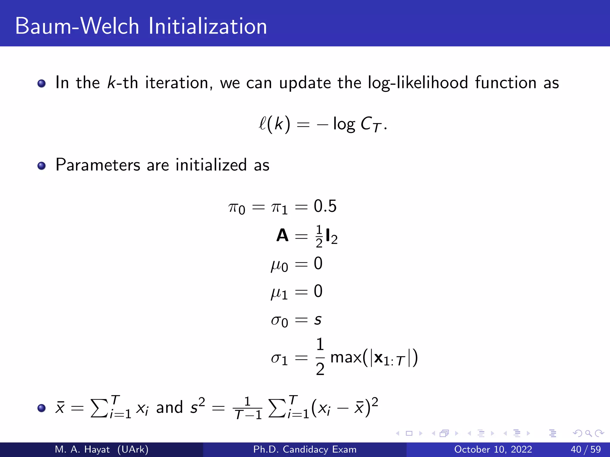 Baum-Welch Initialization
In the k-th iteration, we can update the log-likelihood function as
ℓ(k) = − log CT .
Parameters are initialized as
π0 = π1 = 0.5
A = 1
2I2
µ0 = 0
µ1 = 0
σ0 = s
σ1 =
1
2
max(|x1:T |)
x̄ =
PT
i=1 xi and s2 = 1
T−1
PT
i=1(xi − x̄)2
M. A. Hayat (UArk) Ph.D. Candidacy Exam October 10, 2022 40 / 59
 