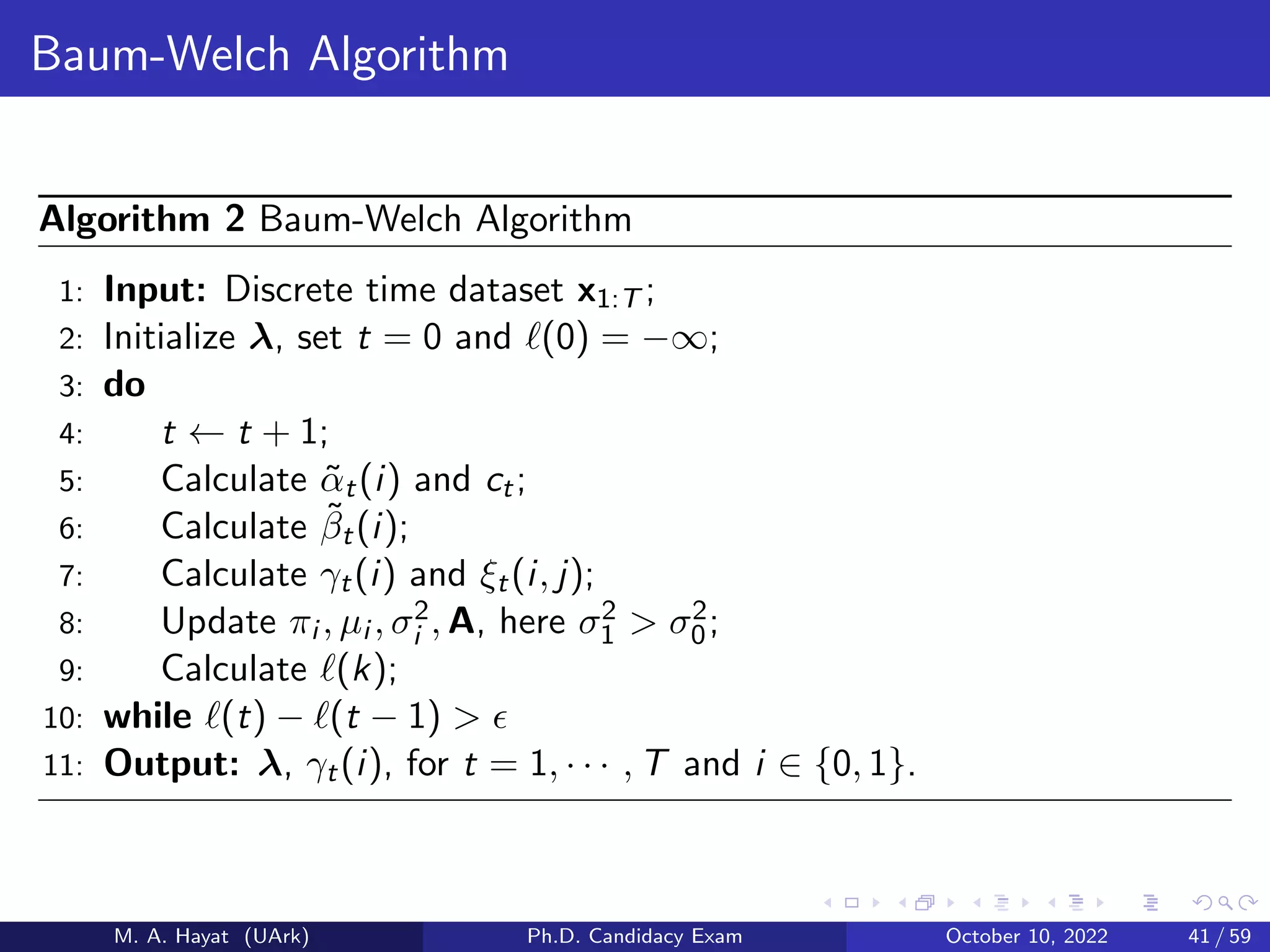 Baum-Welch Algorithm
Algorithm 2 Baum-Welch Algorithm
1: Input: Discrete time dataset x1:T ;
2: Initialize λ, set t = 0 and ℓ(0) = −∞;
3: do
4: t ← t + 1;
5: Calculate α̃t(i) and ct;
6: Calculate β̃t(i);
7: Calculate γt(i) and ξt(i, j);
8: Update πi , µi , σ2
i , A, here σ2
1  σ2
0;
9: Calculate ℓ(k);
10: while ℓ(t) − ℓ(t − 1)  ϵ
11: Output: λ, γt(i), for t = 1, · · · , T and i ∈ {0, 1}.
M. A. Hayat (UArk) Ph.D. Candidacy Exam October 10, 2022 41 / 59
 