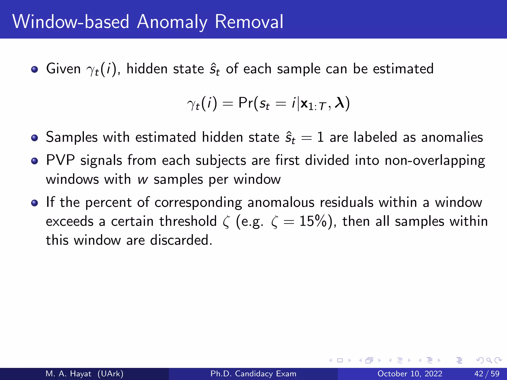 Window-based Anomaly Removal
Given γt(i), hidden state ŝt of each sample can be estimated
γt(i) = Pr(st = i|x1:T , λ)
Samples with estimated hidden state ŝt = 1 are labeled as anomalies
PVP signals from each subjects are first divided into non-overlapping
windows with w samples per window
If the percent of corresponding anomalous residuals within a window
exceeds a certain threshold ζ (e.g. ζ = 15%), then all samples within
this window are discarded.
M. A. Hayat (UArk) Ph.D. Candidacy Exam October 10, 2022 42 / 59
 