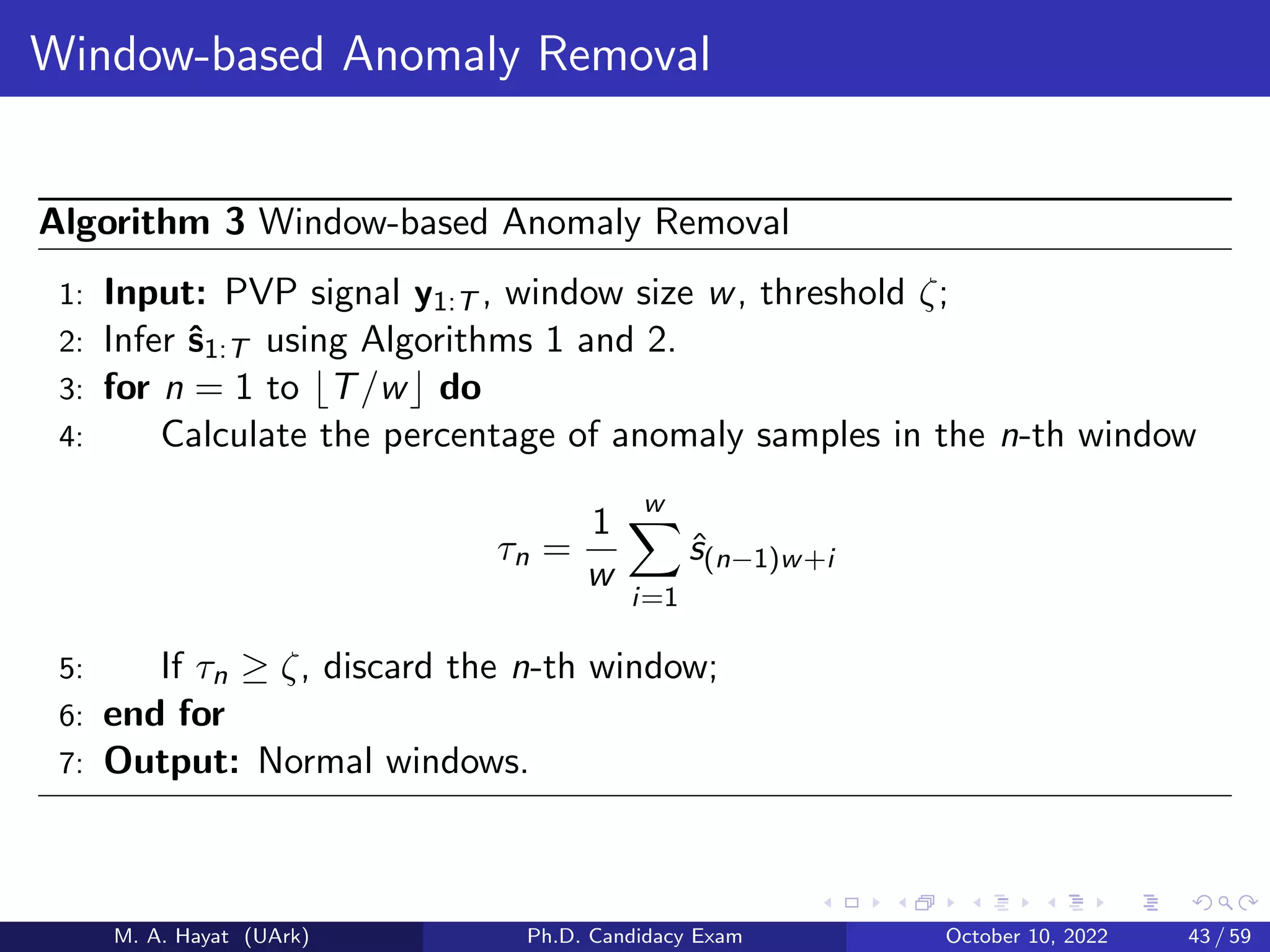 Window-based Anomaly Removal
Algorithm 3 Window-based Anomaly Removal
1: Input: PVP signal y1:T , window size w, threshold ζ;
2: Infer ŝ1:T using Algorithms 1 and 2.
3: for n = 1 to ⌊T/w⌋ do
4: Calculate the percentage of anomaly samples in the n-th window
τn =
1
w
w
X
i=1
ŝ(n−1)w+i
5: If τn ≥ ζ, discard the n-th window;
6: end for
7: Output: Normal windows.
M. A. Hayat (UArk) Ph.D. Candidacy Exam October 10, 2022 43 / 59
 