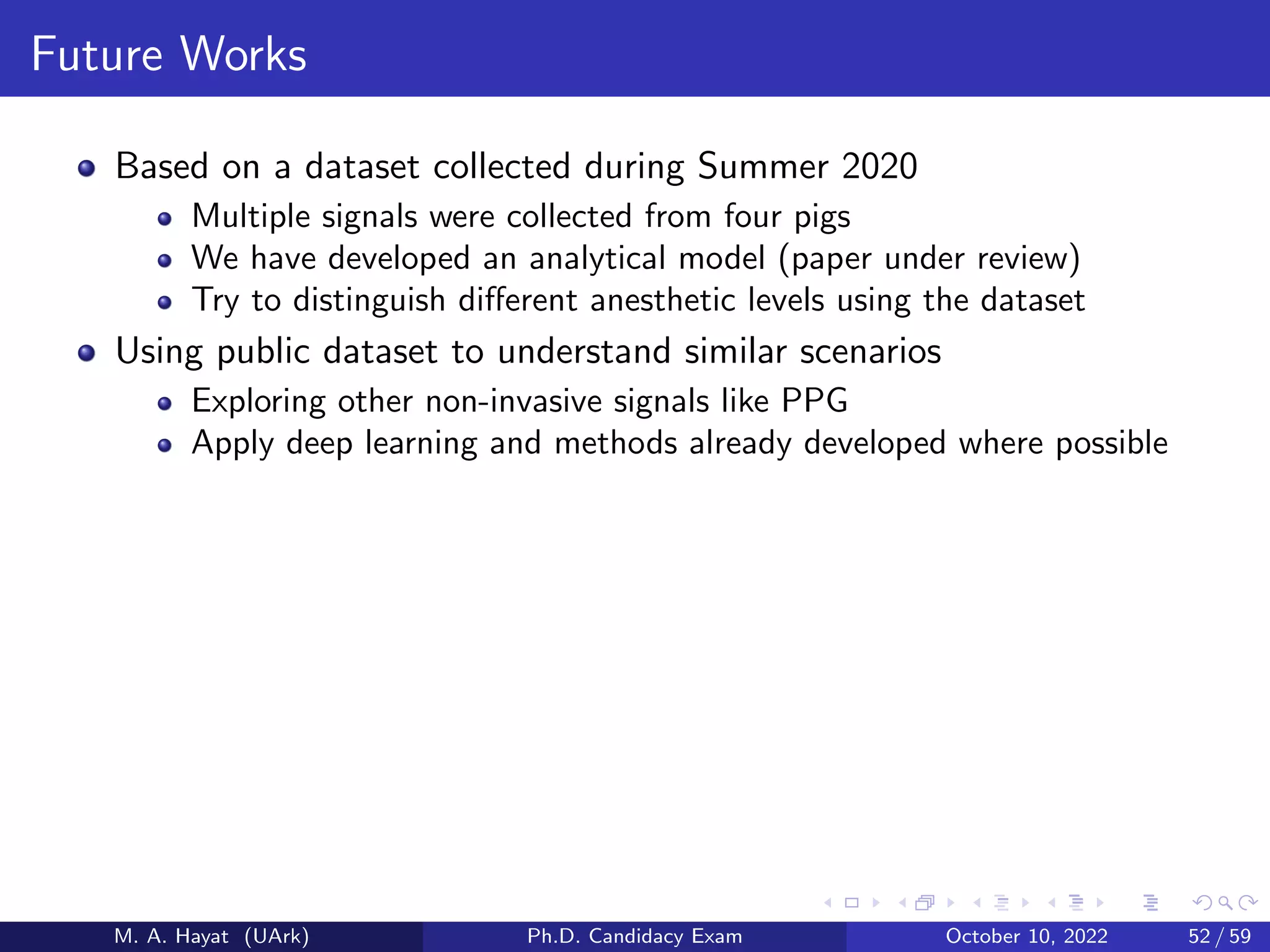 Future Works
Based on a dataset collected during Summer 2020
Multiple signals were collected from four pigs
We have developed an analytical model (paper under review)
Try to distinguish different anesthetic levels using the dataset
Using public dataset to understand similar scenarios
Exploring other non-invasive signals like PPG
Apply deep learning and methods already developed where possible
M. A. Hayat (UArk) Ph.D. Candidacy Exam October 10, 2022 52 / 59
 