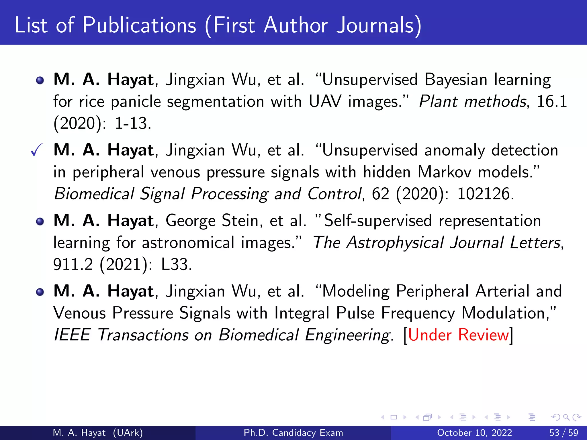 List of Publications (First Author Journals)
M. A. Hayat, Jingxian Wu, et al. “Unsupervised Bayesian learning
for rice panicle segmentation with UAV images.” Plant methods, 16.1
(2020): 1-13.
✓ M. A. Hayat, Jingxian Wu, et al. “Unsupervised anomaly detection
in peripheral venous pressure signals with hidden Markov models.”
Biomedical Signal Processing and Control, 62 (2020): 102126.
M. A. Hayat, George Stein, et al. ”Self-supervised representation
learning for astronomical images.” The Astrophysical Journal Letters,
911.2 (2021): L33.
M. A. Hayat, Jingxian Wu, et al. “Modeling Peripheral Arterial and
Venous Pressure Signals with Integral Pulse Frequency Modulation,”
IEEE Transactions on Biomedical Engineering. [Under Review]
M. A. Hayat (UArk) Ph.D. Candidacy Exam October 10, 2022 53 / 59
 
