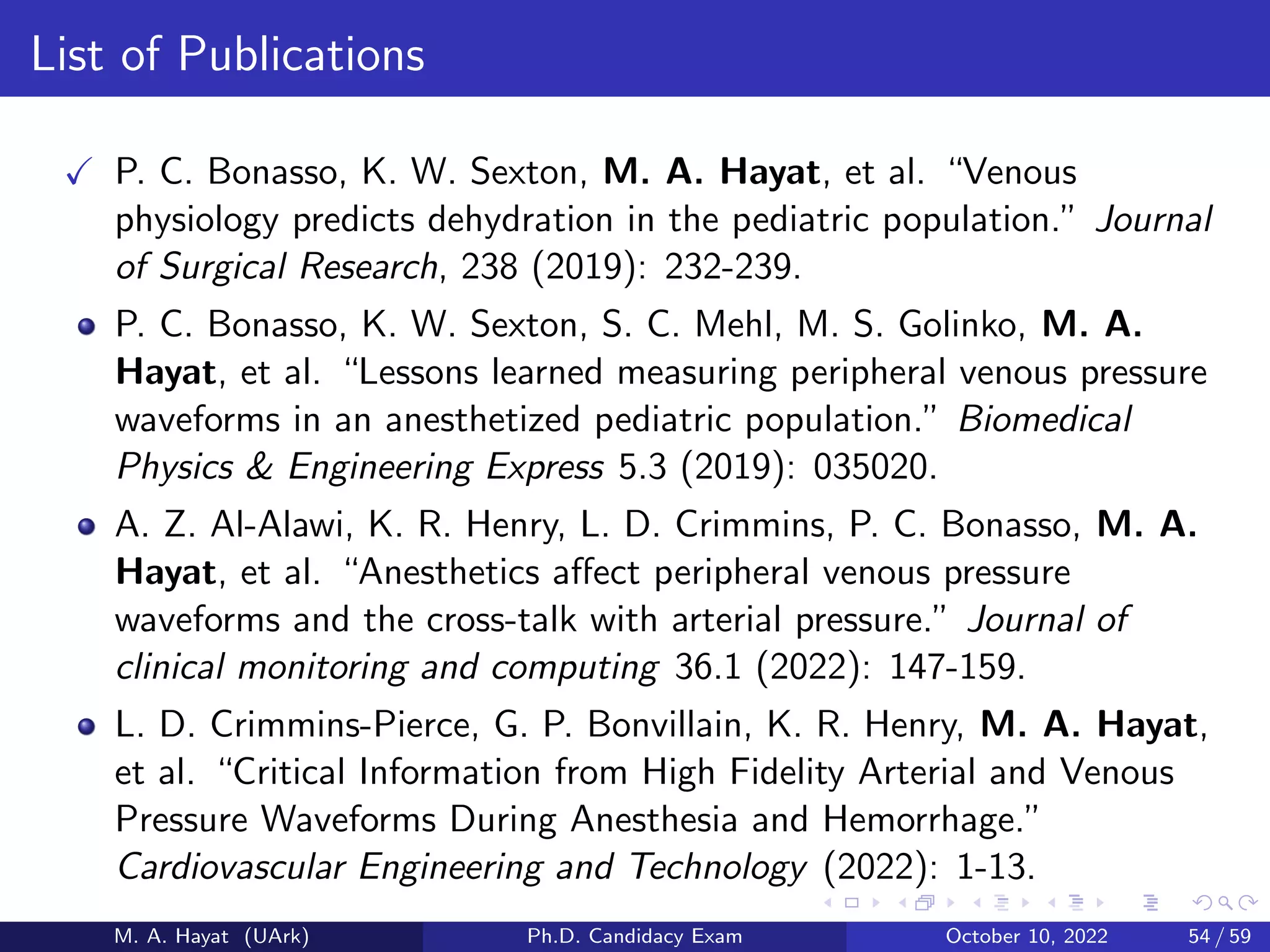 List of Publications
✓ P. C. Bonasso, K. W. Sexton, M. A. Hayat, et al. “Venous
physiology predicts dehydration in the pediatric population.” Journal
of Surgical Research, 238 (2019): 232-239.
P. C. Bonasso, K. W. Sexton, S. C. Mehl, M. S. Golinko, M. A.
Hayat, et al. “Lessons learned measuring peripheral venous pressure
waveforms in an anesthetized pediatric population.” Biomedical
Physics  Engineering Express 5.3 (2019): 035020.
A. Z. Al-Alawi, K. R. Henry, L. D. Crimmins, P. C. Bonasso, M. A.
Hayat, et al. “Anesthetics affect peripheral venous pressure
waveforms and the cross-talk with arterial pressure.” Journal of
clinical monitoring and computing 36.1 (2022): 147-159.
L. D. Crimmins-Pierce, G. P. Bonvillain, K. R. Henry, M. A. Hayat,
et al. “Critical Information from High Fidelity Arterial and Venous
Pressure Waveforms During Anesthesia and Hemorrhage.”
Cardiovascular Engineering and Technology (2022): 1-13.
M. A. Hayat (UArk) Ph.D. Candidacy Exam October 10, 2022 54 / 59
 