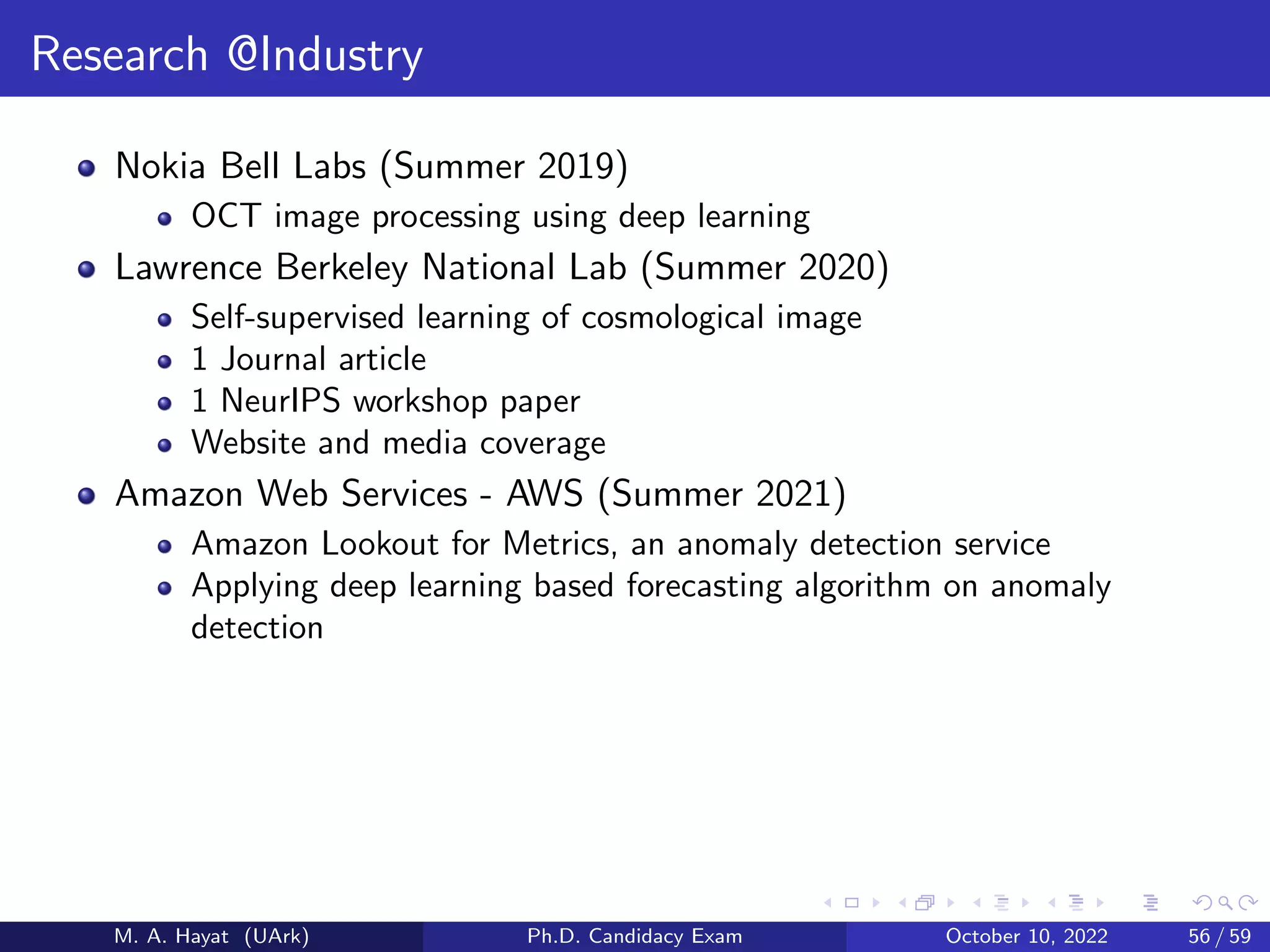 Research @Industry
Nokia Bell Labs (Summer 2019)
OCT image processing using deep learning
Lawrence Berkeley National Lab (Summer 2020)
Self-supervised learning of cosmological image
1 Journal article
1 NeurIPS workshop paper
Website and media coverage
Amazon Web Services - AWS (Summer 2021)
Amazon Lookout for Metrics, an anomaly detection service
Applying deep learning based forecasting algorithm on anomaly
detection
M. A. Hayat (UArk) Ph.D. Candidacy Exam October 10, 2022 56 / 59
 