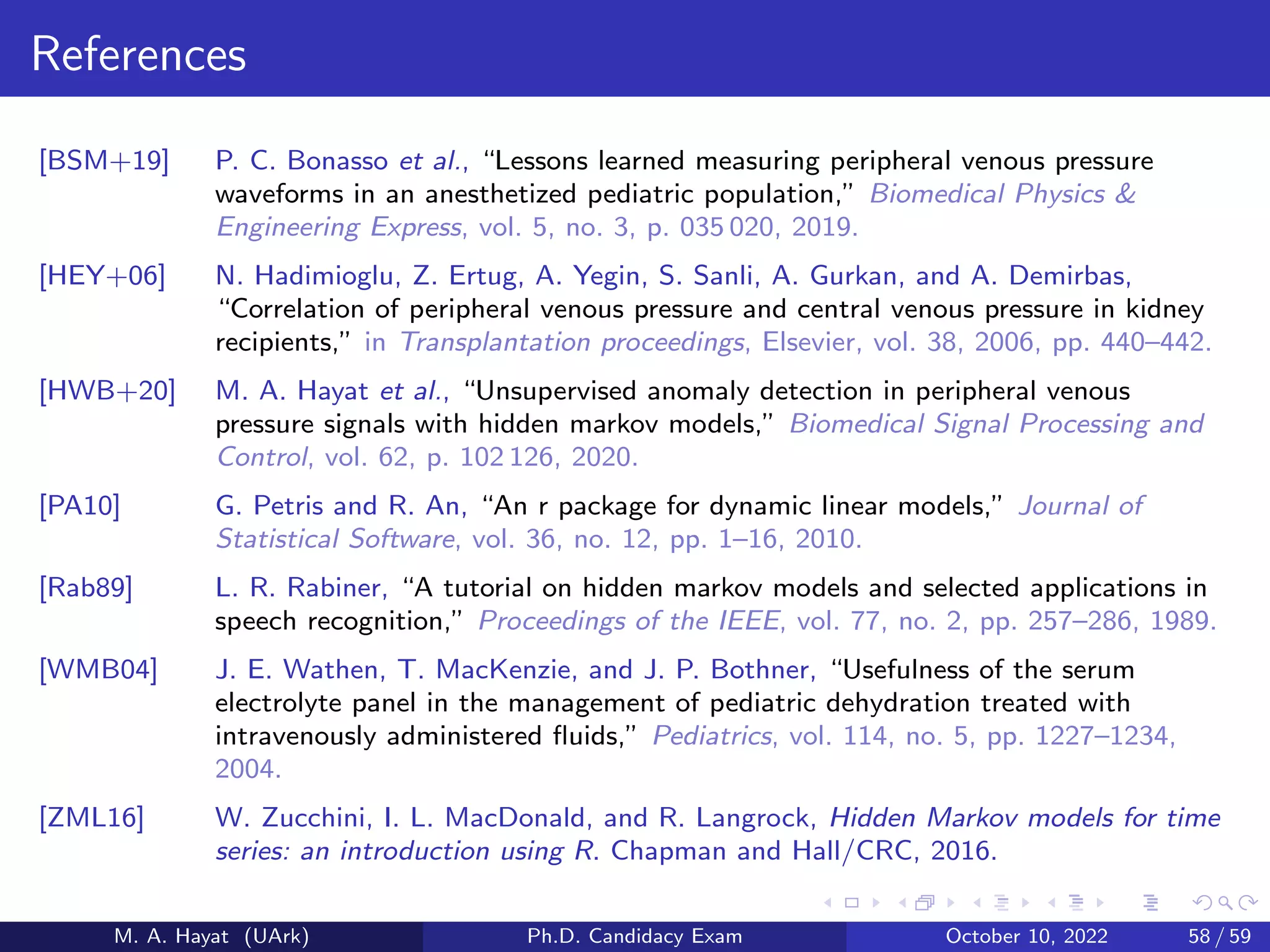 References
[BSM+19] P. C. Bonasso et al., “Lessons learned measuring peripheral venous pressure
waveforms in an anesthetized pediatric population,” Biomedical Physics 
Engineering Express, vol. 5, no. 3, p. 035 020, 2019.
[HEY+06] N. Hadimioglu, Z. Ertug, A. Yegin, S. Sanli, A. Gurkan, and A. Demirbas,
“Correlation of peripheral venous pressure and central venous pressure in kidney
recipients,” in Transplantation proceedings, Elsevier, vol. 38, 2006, pp. 440–442.
[HWB+20] M. A. Hayat et al., “Unsupervised anomaly detection in peripheral venous
pressure signals with hidden markov models,” Biomedical Signal Processing and
Control, vol. 62, p. 102 126, 2020.
[PA10] G. Petris and R. An, “An r package for dynamic linear models,” Journal of
Statistical Software, vol. 36, no. 12, pp. 1–16, 2010.
[Rab89] L. R. Rabiner, “A tutorial on hidden markov models and selected applications in
speech recognition,” Proceedings of the IEEE, vol. 77, no. 2, pp. 257–286, 1989.
[WMB04] J. E. Wathen, T. MacKenzie, and J. P. Bothner, “Usefulness of the serum
electrolyte panel in the management of pediatric dehydration treated with
intravenously administered fluids,” Pediatrics, vol. 114, no. 5, pp. 1227–1234,
2004.
[ZML16] W. Zucchini, I. L. MacDonald, and R. Langrock, Hidden Markov models for time
series: an introduction using R. Chapman and Hall/CRC, 2016.
M. A. Hayat (UArk) Ph.D. Candidacy Exam October 10, 2022 58 / 59
 