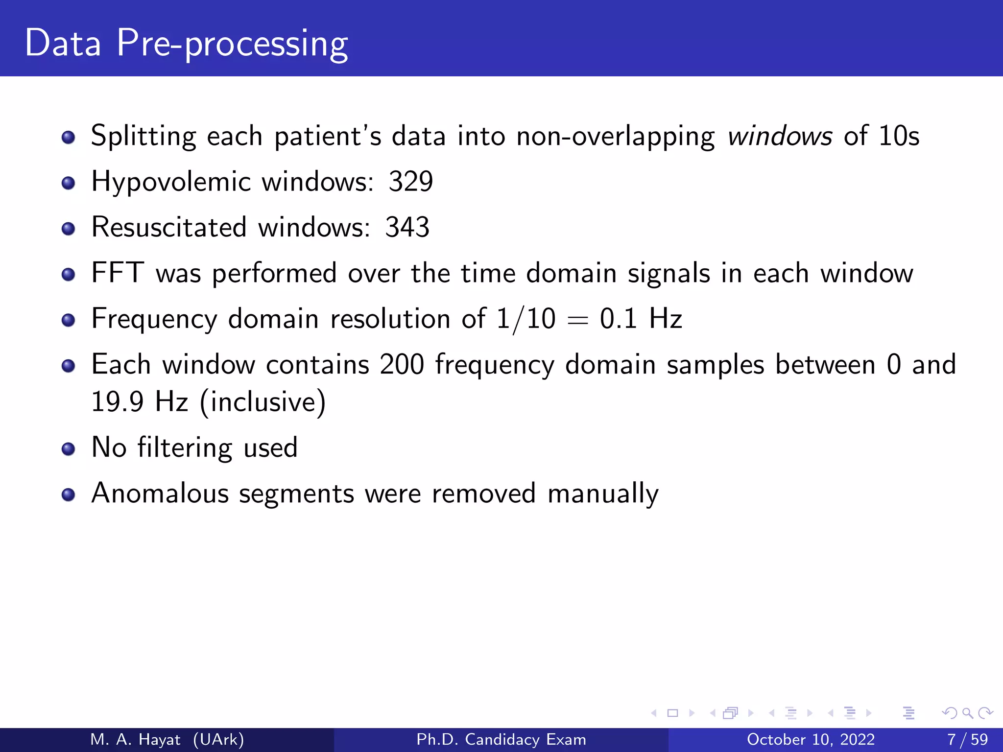 Data Pre-processing
Splitting each patient’s data into non-overlapping windows of 10s
Hypovolemic windows: 329
Resuscitated windows: 343
FFT was performed over the time domain signals in each window
Frequency domain resolution of 1/10 = 0.1 Hz
Each window contains 200 frequency domain samples between 0 and
19.9 Hz (inclusive)
No filtering used
Anomalous segments were removed manually
M. A. Hayat (UArk) Ph.D. Candidacy Exam October 10, 2022 7 / 59
 