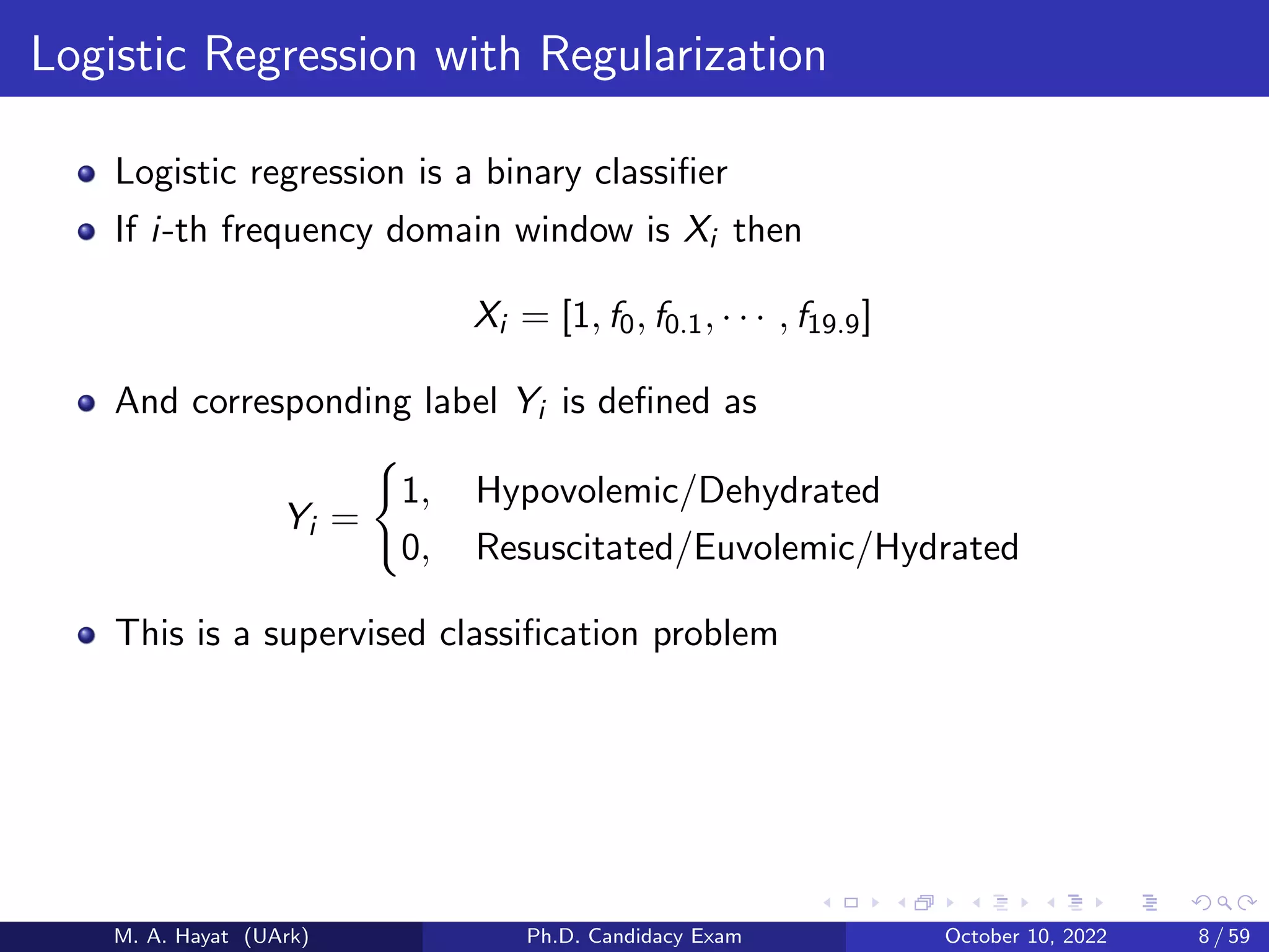 Logistic Regression with Regularization
Logistic regression is a binary classifier
If i-th frequency domain window is Xi then
Xi = [1, f0, f0.1, · · · , f19.9]
And corresponding label Yi is defined as
Yi =
(
1, Hypovolemic/Dehydrated
0, Resuscitated/Euvolemic/Hydrated
This is a supervised classification problem
M. A. Hayat (UArk) Ph.D. Candidacy Exam October 10, 2022 8 / 59
 