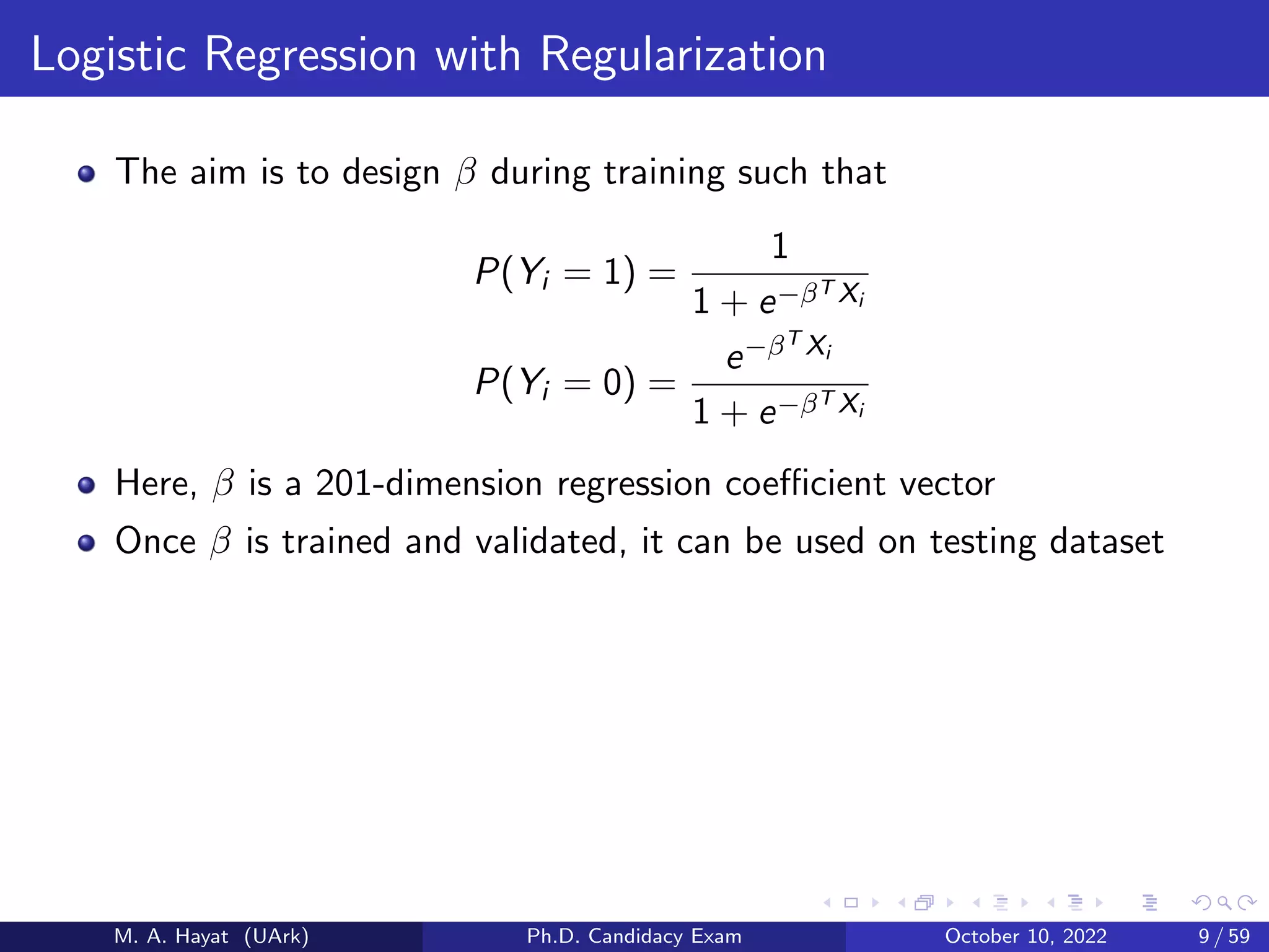 Logistic Regression with Regularization
The aim is to design β during training such that
P(Yi = 1) =
1
1 + e−βT Xi
P(Yi = 0) =
e−βT Xi
1 + e−βT Xi
Here, β is a 201-dimension regression coefficient vector
Once β is trained and validated, it can be used on testing dataset
M. A. Hayat (UArk) Ph.D. Candidacy Exam October 10, 2022 9 / 59
 