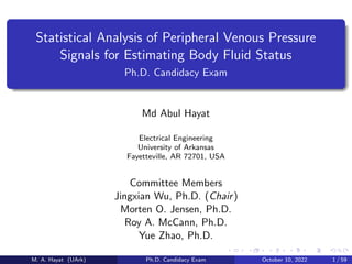 Statistical Analysis of Peripheral Venous Pressure
Signals for Estimating Body Fluid Status
Ph.D. Candidacy Exam
Md Abul Hayat
Electrical Engineering
University of Arkansas
Fayetteville, AR 72701, USA
Committee Members
Jingxian Wu, Ph.D. (Chair)
Morten O. Jensen, Ph.D.
Roy A. McCann, Ph.D.
Yue Zhao, Ph.D.
M. A. Hayat (UArk) Ph.D. Candidacy Exam October 10, 2022 1 / 59
 