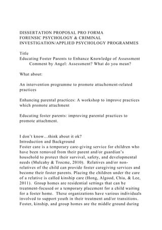 DISSERTATION PROPOSAL PRO FORMA
FORENSIC PSYCHOLOGY & CRIMINAL
INVESTIGATION/APPLIED PSYCHOLOGY PROGRAMMES
Title
Educating Foster Parents to Enhance Knowledge of Assessment
Comment by Angel: Assessment? What do you mean?
What about:
An intervention programme to promote attachement-related
practices
Enhancing parental practices: A workshop to improve practices
which promote attachment
Educating foster parents: improving parental practices to
promote attachment.
I don’t know…think about it ok?
Introduction and Background
Foster care is a temporary care-giving service for children who
have been removed from their parent and/or guardian’s
household to protect their survival, safety, and developmental
needs (Mulcahy & Trocme, 2010). Relatives and/or non-
relatives of the child can provide foster caregiving services and
become their foster parents. Placing the children under the care
of a relative is called kinship care (Hong, Algood, Chiu, & Lee,
2011). Group homes are residential settings that can be
treatment-focused or a temporary placement for a child waiting
for a foster home. These organizations have various individuals
involved to support youth in their treatment and/or transitions.
Foster, kinship, and group homes are the middle ground during
 