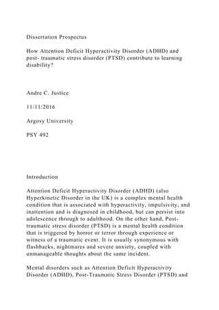 Dissertation Prospectus
How Attention Deficit Hyperactivity Disorder (ADHD) and
post- traumatic stress disorder (PTSD) contribute to learning
disability?
Andre C. Justice
11/11/2016
Argosy University
PSY 492
Introduction
Attention Deficit Hyperactivity Disorder (ADHD) (also
Hyperkinetic Disorder in the UK) is a complex mental health
condition that is associated with hyperactivity, impulsivity, and
inattention and is diagnosed in childhood, but can persist into
adolescence through to adulthood. On the other hand, Post-
traumatic stress disorder (PTSD) is a mental health condition
that is triggered by horror or terror through experience or
witness of a traumatic event. It is usually synonymous with
flashbacks, nightmares and severe anxiety, coupled with
unmanageable thoughts about the same incident.
Mental disorders such as Attention Deficit Hyperactivity
Disorder (ADHD), Post-Traumatic Stress Disorder (PTSD) and
 