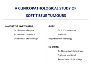 A CLINICOPATHOLOGICAL STUDY OF
SOFT TISSUE TUMOURS
NAME OF THE INVESTIGATOR:
Dr. Shameera Begum
1st
Year Post Graduate
Department of Pathology
GUIDE:
Dr. G. Koteeswaran
Professor
Department of Pathology
CO-GUIDE:
Dr. Dhananjay S Kotasthane
Professor and Head
Department of Pathology
 