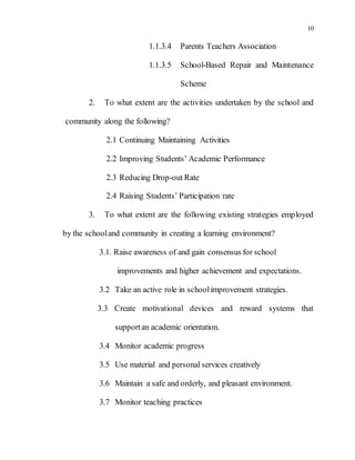 10
1.1.3.4 Parents Teachers Association
1.1.3.5 School-Based Repair and Maintenance
Scheme
2. To what extent are the activities undertaken by the school and
community along the following?
2.1 Continuing Maintaining Activities
2.2 Improving Students’ Academic Performance
2.3 Reducing Drop-out Rate
2.4 Raising Students’ Participation rate
3. To what extent are the following existing strategies employed
by the schooland community in creating a learning environment?
3.1. Raise awareness of and gain consensus for school
improvements and higher achievement and expectations.
3.2 Take an active role in schoolimprovement strategies.
3.3 Create motivational devices and reward systems that
supportan academic orientation.
3.4 Monitor academic progress
3.5 Use material and personal services creatively
3.6 Maintain a safe and orderly, and pleasant environment.
3.7 Monitor teaching practices
 