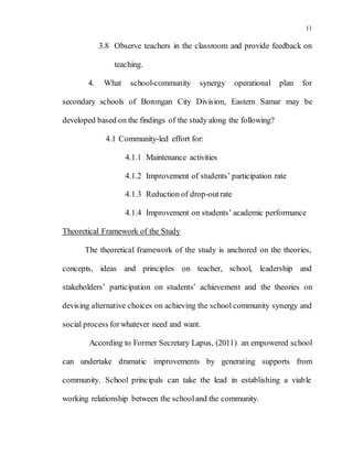 11
3.8 Observe teachers in the classroom and provide feedback on
teaching.
4. What school-community synergy operational plan for
secondary schools of Borongan City Division, Eastern Samar may be
developed based on the findings of the study along the following?
4.1 Community-led effort for:
4.1.1 Maintenance activities
4.1.2 Improvement of students’ participation rate
4.1.3 Reduction of drop-outrate
4.1.4 Improvement on students’ academic performance
Theoretical Framework of the Study
The theoretical framework of the study is anchored on the theories,
concepts, ideas and principles on teacher, school, leadership and
stakeholders’ participation on students’ achievement and the theories on
devising alternative choices on achieving the school community synergy and
social process forwhatever need and want.
According to Former Secretary Lapus, (2011) an empowered school
can undertake dramatic improvements by generating supports from
community. School principals can take the lead in establishing a viable
working relationship between the schooland the community.
 