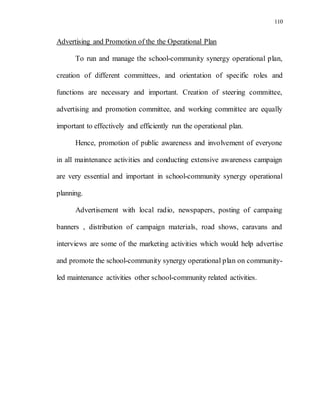 110
Advertising and Promotion of the the Operational Plan
To run and manage the school-community synergy operational plan,
creation of different committees, and orientation of specific roles and
functions are necessary and important. Creation of steering committee,
advertising and promotion committee, and working committee are equally
important to effectively and efficiently run the operational plan.
Hence, promotion of public awareness and involvement of everyone
in all maintenance activities and conducting extensive awareness campaign
are very essential and important in school-community synergy operational
planning.
Advertisement with local radio, newspapers, posting of campaing
banners , distribution of campaign materials, road shows, caravans and
interviews are some of the marketing activities which would help advertise
and promote the school-community synergy operational plan on community-
led maintenance activities other school-community related activities.
 