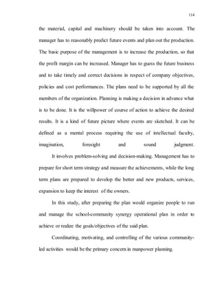 114
the material, capital and machinery should be taken into account. The
manager has to reasonably predict future events and plan out the production.
The basic purpose of the management is to increase the production, so that
the profit margin can be increased. Manager has to guess the future business
and to take timely and correct decisions in respect of company objectives,
policies and cost performances. The plans need to be supported by all the
members of the organization. Planning is making a decision in advance what
is to be done. It is the willpower of course of action to achieve the desired
results. It is a kind of future picture where events are sketched. It can be
defined as a mental process requiring the use of intellectual faculty,
imagination, foresight and sound judgment.
It involves problem-solving and decision-making. Management has to
prepare for short term strategy and measure the achievements, while the long
term plans are prepared to develop the better and new products, services,
expansion to keep the interest of the owners.
In this study, after preparing the plan would organize people to run
and manage the school-community synergy operational plan in order to
achieve or realize the goals/objectives of the said plan.
Coordinating, motivating, and controlling of the various community-
led activities would be the primary concern in manpower planning.
 