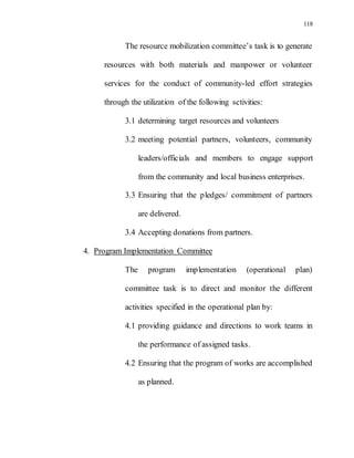 118
The resource mobilization committee’s task is to generate
resources with both materials and manpower or volunteer
services for the conduct of community-led effort strategies
through the utilization of the following sctivities:
3.1 determining target resources and volunteers
3.2 meeting potential partners, volunteers, community
leaders/officials and members to engage support
from the community and local business enterprises.
3.3 Ensuring that the pledges/ commitment of partners
are delivered.
3.4 Accepting donations from partners.
4. Program Implementation Committee
The program implementation (operational plan)
committee task is to direct and monitor the different
activities specified in the operational plan by:
4.1 providing guidance and directions to work teams in
the performance of assigned tasks.
4.2 Ensuring that the program of works are accomplished
as planned.
 