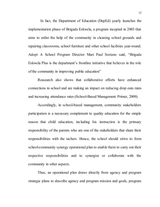 12
In fact, the Department of Education (DepEd) yearly launches the
implementation phase of Brigada Eskwela, a program incepted in 2003 that
aims to enlist the help of the community in cleaning school grounds and
repairing classrooms, school furniture and other school facilities year-round.
Adopt A School Program Director Mari Paul Soriano said, “Brigada
Eskwela Plus is the department’s frontline initiative that believes in the role
of the community in improving public education”
Reasearch also shows that collaborative efforts have enhanced
connections to school and are making an impact on reducing drop outs rates
and increasing attendance rates (School-Based Management Primer, 2009).
Accordingly, in school-based management, community stakeholders
participation is a necessary complement to quality education for the simple
reason that child education, including his instruction is the primary
responsibility of the parents who are one of the stakeholders that share their
responsibilities with the tachers. Hence, the school should strive to form
school-community synergy operational plan to enable them to carry out their
respective responsibilities and to synergize or collaborate with the
community in other aspects.
Thus, an operational plan draws directly from agency and program
strategic plans to describe agency and program mission and goals, program
 