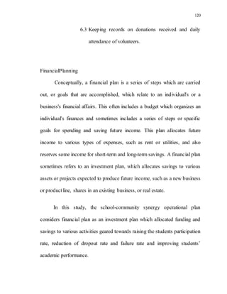 120
6.3 Keeping records on donations received and daily
attendance of volunteers.
FinancialPlanning
Conceptually, a financial plan is a series of steps which are carried
out, or goals that are accomplished, which relate to an individual's or a
business's financial affairs. This often includes a budget which organizes an
individual's finances and sometimes includes a series of steps or specific
goals for spending and saving future income. This plan allocates future
income to various types of expenses, such as rent or utilities, and also
reserves some income for short-term and long-term savings. A financial plan
sometimes refers to an investment plan, which allocates savings to various
assets or projects expected to produce future income, such as a new business
or productline, shares in an existing business, or real estate.
In this study, the school-community synergy operational plan
considers financial plan as an investment plan which allocated funding and
savings to various activities geared towards raising the students participation
rate, reduction of dropout rate and failure rate and improving students’
academic performance.
 