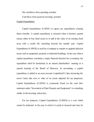 123
Net cashflows from operating activities
Cash flows from (used in) investing activities
Capital Expenditures
Capital Expenditures (CAPEX or capex) are expenditures creating
future benefits. A capital expenditure is incurred when a business spends
money either to buy fixed assets or to add to the value of an existing fixed
asset with a useful life extending beyond the taxable year. Capital
Expenditures (CAPEX) is used by a company to enquire or upgrade physical
assets such as equipment, property or industrial buildings. In the case when a
capital expenditure constitutes a major financial decision for a company, the
expenditure shall be formalized at an annual shareholders’ meeting or a
special meeting of the Board of Directors. In accounting, a capital
expenditure is added to an asset account (‘capitalized”), thus increasing the
asset’s basis (the cost or value of an assets adjusted for tax purposes).
Capital Expenditures (CAPEX) is commonly found on the cash flow
statement under “Investment in Plant Property and Equipment” or something
similar in the investing subsection.
For tax purposes, Capital Expenditures (CAPEX) is a cost which
cannot be deducted in the year in which it is paid or incurred and must be
 