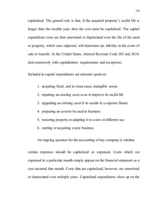 124
capitalized. The general rule is that, if the acquired property’s useful life is
longer than the taxable year, then the cost must be capitalized. The capital
expenditure costs are then amortized or depreciated over the life of the asset
or property, which once adjusted, will determine tax liability in the event of
sale or transfer. In the United States, Internal Revenue Code 263 and 263A
deal extensively with capitalization requirements and exceptions.
Included in capital expenditures are amounts spent on:
1. acquiring fixed, and in some cases, intangible assets
2. repairing an existing asset so as to improve its useful life
3. upgrading an existing asset if its results in a superior fixture
4. preparing an assetto be used in business
5. restoring property or adapting it to a new or different use
6. starting or acquiring a new business
An ongoing question for the accounting of any company is whether
certain expenses should be capitalized or expensed. Costs which are
expensed in a particular month simply appear on the financial statement as a
cost incurred that month. Costs that are capitalized, however, are amortized
or depreciated over multiple years. Capitalized expenditures show up on the
 