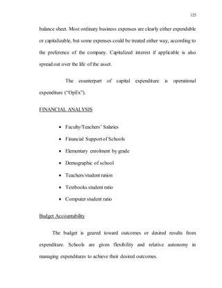 125
balance sheet. Most ordinary business expenses are clearly either expendable
or capitalizable, but some expenses could be treated either way, according to
the preference of the company. Capitalized interest if applicable is also
spread out over the life of the asset.
The counterpart of capital expenditure is operational
expenditure (“OpEx”).
FINANCIAL ANALYSIS
 Faculty/Teachers’ Salaries
 Financial Supportof Schools
 Elementary enrolment by grade
 Demographic of school
 Teachers/student ration
 Textbooks student ratio
 Computer student ratio
Budget Accountability
The budget is geared toward outcomes or desired results from
expenditure. Schools are given flexibility and relative autonomy in
managing expenditures to achieve their desired outcomes.
 
